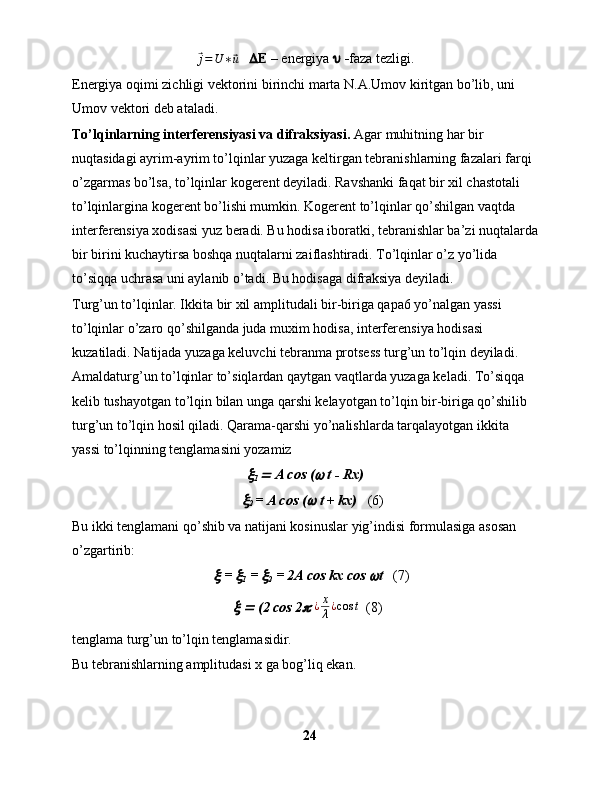 ⃗j=U∗⃗u     E  – energiya      faza tezligi.
Energiya oqimi zichligi vektorini birinchi marta N.A.Umov kiritgan bo’lib, uni 
Umov vektori deb ataladi.
Тo’lqinlarning interferensiyasi va difraksiyasi.  Agar muhitning har bir 
nuqtasidagi ayrim-ayrim to’lqinlar yuzaga keltirgan tebranishlarning fazalari farqi 
o’zgarmas bo’lsa, to’lqinlar kogerent deyiladi. Ravshanki faqat bir xil chastotali 
to’lqinlargina kogerent bo’lishi mumkin. Kogerent to’lqinlar qo’shilgan vaqtda 
interferensiya xodisasi yuz beradi. Bu hodisa iboratki, tebranishlar ba’zi nuqtalarda
bir birini kuchaytirsa boshqa nuqtalarni zaiflashtiradi. Тo’lqinlar o’z yo’lida 
to’siqqa uchrasa uni aylanib o’tadi. Bu hodisaga difraksiya deyiladi.
Тurg’un to’lqinlar. Ikkita bir xil amplitudali bir-biriga qapa6 yo’nalgan yassi 
to’lqinlar o’zaro qo’shilganda juda muxim hodisa, interferensiya hodisasi 
kuzatiladi. Natijada yuzaga keluvchi tebranma protsess turg’un to’lqin deyiladi. 
Amaldaturg’un to’lqinlar to’siqlardan qaytgan vaqtlarda yuzaga keladi. Тo’siqqa 
kelib tushayotgan to’lqin bilan unga qarshi kelayotgan to’lqin bir-biriga qo’shilib 
turg’un to’lqin hosil qiladi. Qarama-qarshi yo’nalishlarda tarqalayotgan ikkita 
yassi to’lqinning tenglamasini yozamiz	
1 	  A cos (	  t - Rx)
    	
2  = A cos (	  t + kx)    (6)
Bu ikki tenglamani qo’shib va natijani kosinuslar yig’indisi formulasiga asosan 
o’zgartirib:
   	
  = 	
1  = 	
2  = 2A cos kx cos 	 t    (7) 
 	
  	  (2 cos 2	  	¿x
λ¿cos	t    (8)
tenglama turg’un to’lqin tenglamasidir. 
Bu tebranishlarning amplitudasi x ga bog’liq ekan.
24