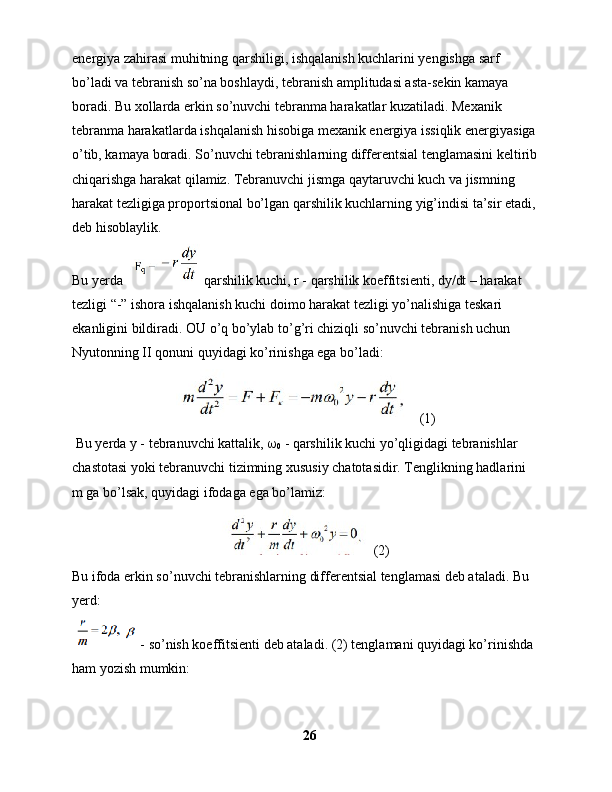 energiya zahirasi muhitning qarshiligi, ishqalanish kuchlarini yengishga sarf 
bo’ladi va tebranish so’na boshlaydi, tebranish amplitudasi asta-sekin kamaya 
boradi. Bu xollarda erkin so’nuvchi tebranma harakatlar kuzatiladi. Mexanik 
tebranma harakatlarda ishqalanish hisobiga mexanik energiya issiqlik energiyasiga 
o’tib, kamaya boradi. So’nuvchi tebranishlarning differentsial tenglamasini keltirib
chiqarishga harakat qilamiz. Tebranuvchi jismga qaytaruvchi kuch va jismning 
harakat tezligiga proportsional bo’lgan qarshilik kuchlarning yig’indisi ta’sir etadi, 
deb hisoblaylik.
Bu yerda      qarshilik kuchi, r - qarshilik koeffitsienti, dy/dt – harakat 
tezligi “-” ishora ishqalanish kuchi doimo harakat tezligi yo’nalishiga teskari 
ekanligini bildiradi. OU o’q bo’ylab to’g’ri chiziqli so’nuvchi tebranish uchun 
Nyutonning II qonuni quyidagi ko’rinishga ega bo’ladi: 
  (1)
 Bu yerda y - tebranuvchi kattalik,  
0  - qarshilik kuchi yo’qligidagi tebranishlar 
chastotasi yoki tebranuvchi tizimning xususiy chatotasidir. Tenglikning hadlarini 
m ga bo’lsak, quyidagi ifodaga ega bo’lamiz:
 (2)
Bu ifoda erkin so’nuvchi tebranishlarning differentsial tenglamasi deb ataladi. Bu 
yerd:
   - so’nish koeffitsienti deb ataladi. (2) tenglamani quyidagi ko’rinishda 
ham yozish mumkin: 
26 