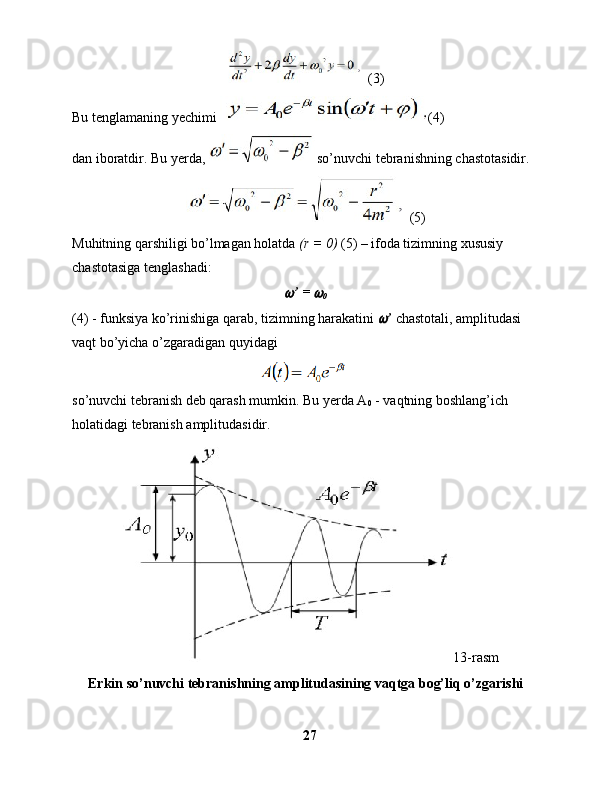  (3)
Bu tenglamaning yechimi  (4) 
dan iboratdir. Bu yerda,  so’nuvchi tebranishning chastotasidir.
 (5)
Muhitning qarshiligi bo’lmagan holatda  (r = 0)  (5) – ifoda tizimning xususiy 
chastotasiga tenglashadi: 
’ = 	
0
(4) - funksiya ko’rinishiga qarab, tizimning harakatini 	
 ’  chastotali, amplitudasi 
vaqt bo’yicha o’zgaradigan quyidagi
 
so’nuvchi tebranish deb qarash mumkin. Bu yerda A
0  - vaqtning boshlang’ich 
holatidagi tebranish amplitudasidir.
    13-rasm
Erkin so’nuvchi tebranishning amplitudasining vaqtga bog’liq o’zgarishi
27 