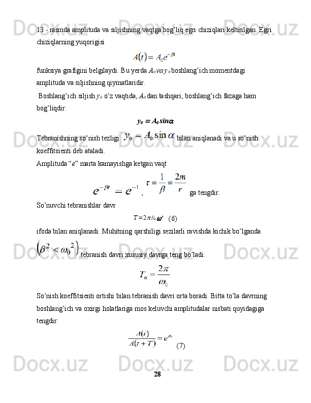 13 - rasmda amplituda va siljishning vaqtga bog’liq egri chiziqlari keltirilgan. Egri 
chiziqlarning yuqorigisi   
funksiya grafigini belgilaydi. Bu yerda  A
0  va y
0   boshlang’ich momentdagi 
amplituda va siljishning qiymatlaridir.
 Boshlang’ich siljish  y
0  o’z vaqtida,  A
0  dan tashqari, boshlang’ich fazaga ham 
bog’liqdir:
y
0    A
0  sin	
Tebranishning so’nish tezligi  bilan aniqlanadi va u so’nish 
koeffitsienti deb ataladi.
Amplituda “ e ” marta kamayishga ketgan vaqt 
 ,   ga tengdir.
So’nuvchi tebranishlar davr	
T=2π/¿
’    (6)
ifoda bilan aniqlanadi. Muhitning qarshiligi sezilarli ravishda kichik bo’lganda
 tebranish davri xususiy davrga teng bo’ladi: 
So’nish koeffitsienti ortishi bilan tebranish davri orta boradi. Bitta to’la davrning 
boshlang’ich va oxirgi holatlariga mos keluvchi amplitudalar nisbati quyidagiga 
tengdir:
  (7)
28 