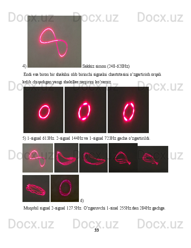 4)    Sakkiz simon (248-620Hz)
 Endi esa biron bir shakilni olib birinchi signalni chastotasini o’zgartirish orqali 
kelib chiqadigan yangi shakillar zanjirini ko’ramiz.
       
5) 1-signal 613Hz. 2-signal 144Hz va 1-signal 723Hz gacha o’zgartirildi.
     
   6)
 Muqobil signal 2-signal 127.5Hz. O’zgaruvchi 1-sinal 255Hz.dan 284Hz gachga.
33