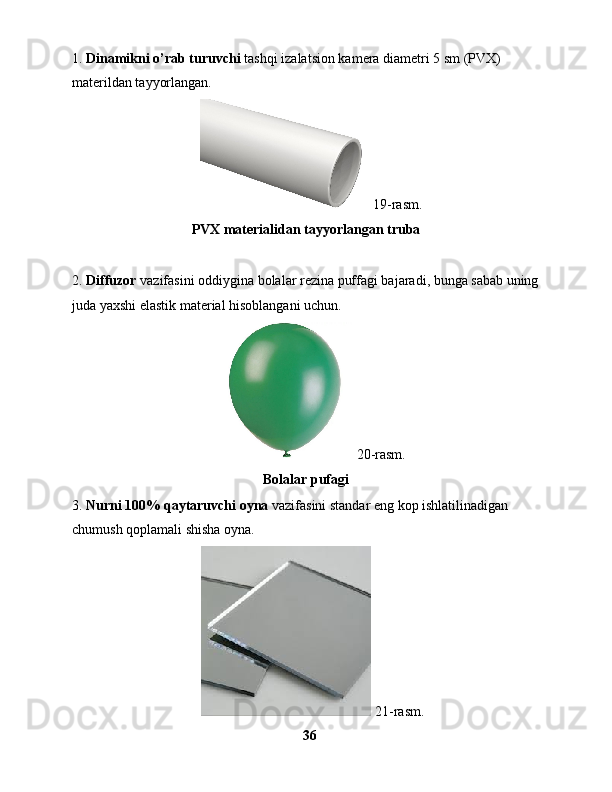 1.  Dinamikni o’rab turuvchi  tashqi izalatsion kamera diametri 5 sm (PVX) 
materildan tayyorlangan.
       19-rasm.
PVX materialidan tayyorlangan truba
2.  Diffuzor  vazifasini oddiygina bolalar rezina puffagi bajaradi, bunga sabab uning
juda yaxshi elastik material hisoblangani uchun.
     20-rasm.
Bolalar pufagi
3.  Nurni 100% qaytaruvchi oyna  vazifasini standar eng kop ishlatilinadigan 
chumush qoplamali shisha oyna.
      21-rasm. 
36 