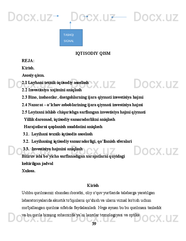  
IQTISODIY QISM
REJA:
Kirish.
Asosiy qism.
2.1 Loyhani texnik-iqtisodiy asoslash
2.2 Investitsiya xajimini aniqlash
2.3 Bino, inshoatlar, dastgohlarning ijara qiymati investisiya hajmi
2.4 Nazorat – o’lchov asboblarining ijara qiymati investisiya hajmi
2.5 Loyixani ishlab chiqarishga sarflangan investisiya hajmi qiymati
  Yillik daromad, iqtisodiy samaradorlikni aniqlash
  Harajatlarni qoplanish muddatini aniqlash
 3.1.  Loyihani texnik-iqtisodis asoslash
 3.2.  Loyihaning iqtisodiy samaradorligi, qo’llanish sferalari
 3.3.  Investisiya hajmini aniqlash
Bitiruv ishi bo’yicha sarflanadigan xarajatlarni quyidagi
keltirilgan jadval
Xulosa.
Kirish
Ushbu  qurilmamiz shundan iboratki,  oliy o'quv yurtlarida talabarga yaratilgan 
labaratoriyalarida akustik to'lqinlarni qo'shish va ularni vizual ko'rish uchun 
mo'ljallangan qurilma sifatida faydalaniladi. Nega aynan bu bu qurilmani tanladik 
va bu qurila bizning sohamizda ya’ni lazerlar texnologiyasi va optika 
39TASHQI
SIGNAL 