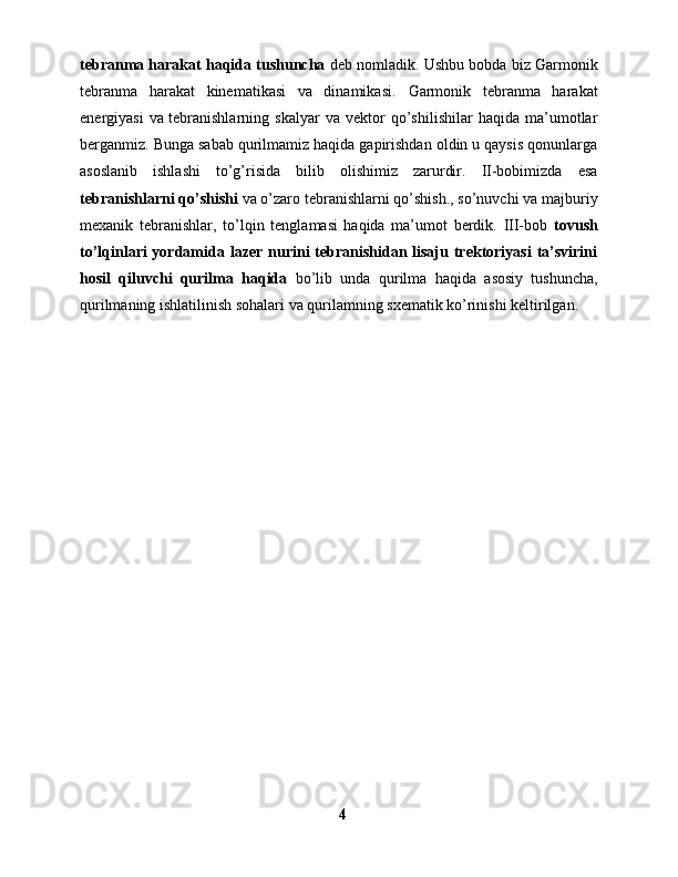 tebranma harakat haqida tushuncha  deb nomladik. Ushbu bobda biz  Garmonik
tebranma   harakat   kinematikasi   va   dinamikasi.   Garmonik   tebranma   harakat
energiyasi   va   tebranishlarning   skalyar   va   vektor   qo’shilishilar   haqida   ma’umotlar
berganmiz. Bunga sabab qurilmamiz haqida gapirishdan oldin u qaysis qonunlarga
asoslanib   ishlashi   to’g’risida   bilib   olishimiz   zarurdir.   II-bobimizda   esa
tebranishlarni qo’shishi  va o’zaro tebranishlarni qo’shish., so’nuvchi va majburiy
mexanik   tebranishlar,   to’lqin   tenglamasi   haqida   ma’umot   berdik.   III-bob   tovush
to’lqinlari  yordamida lazer nurini  tebranishidan lisaju trektoriyasi  ta’svirini
hosil   qiluvchi   qurilma   haqida   bo’lib   unda   qurilma   haqida   asosiy   tushuncha,
qurilmaning ishlatilinish sohalari va qurilamning sxematik ko’rinishi keltirilgan.
4 
