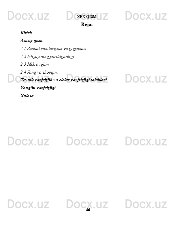 XFX QISM
Reja:
Kirish
Asosiy qism
2.1 Sanoat sanitariyasi va gigyenasi
2.2 Ish joyining yoritilganligi
2.3 Mikro iqlim
2.4 Jang va shovqin.
Texnik xavfsizlik va elektr xavfsizligi talablari
Yong in xavfsizligiʻ
Xulosa
 
46 