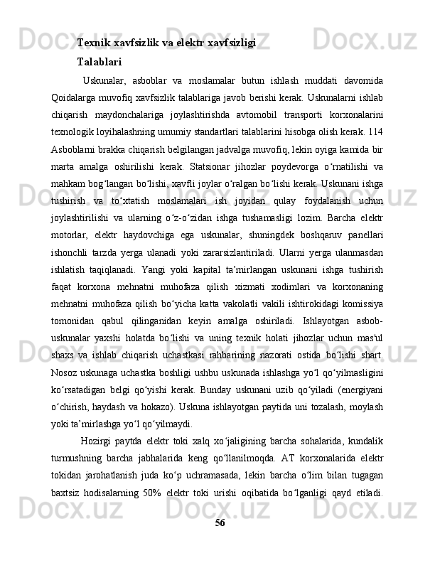 Texnik xavfsizlik va elektr xavfsizligi
Talablari
  Uskunalar,   asboblar   va   moslamalar   butun   ishlash   muddati   davomida
Qoidalarga muvofiq xavfsizlik talablariga javob berishi kerak. Uskunalarni ishlab
chiqarish   maydonchalariga   joylashtirishda   avtomobil   transporti   korxonalarini
texnologik loyihalashning umumiy standartlari talablarini hisobga olish kerak. 114
Asboblarni brakka chiqarish belgilangan jadvalga muvofiq, lekin oyiga kamida bir
marta   amalga   oshirilishi   kerak.   Statsionar   jihozlar   poydevorga   o rnatilishi   vaʻ
mahkam bog langan bo lishi, xavfli joylar o ralgan bo lishi kerak. Uskunani ishga	
ʻ ʻ ʻ ʻ
tushirish   va   to xtatish   moslamalari   ish   joyidan   qulay   foydalanish   uchun	
ʻ
joylashtirilishi   va   ularning   o z-o zidan   ishga   tushamasligi   lozim.   Barcha   elektr	
ʻ ʻ
motorlar,   elektr   haydovchiga   ega   uskunalar,   shuningdek   boshqaruv   panellari
ishonchli   tarzda   yerga   ulanadi   yoki   zararsizlantiriladi.   Ularni   yerga   ulanmasdan
ishlatish   taqiqlanadi.   Yangi   yoki   kapital   ta’mirlangan   uskunani   ishga   tushirish
faqat   korxona   mehnatni   muhofaza   qilish   xizmati   xodimlari   va   korxonaning
mehnatni   muhofaza   qilish   bo yicha   katta   vakolatli   vakili   ishtirokidagi   komissiya
ʻ
tomonidan   qabul   qilinganidan   keyin   amalga   oshiriladi.   Ishlayotgan   asbob-
uskunalar   yaxshi   holatda   bo lishi   va   uning   texnik   holati   jihozlar   uchun   mas'ul
ʻ
shaxs   va   ishlab   chiqarish   uchastkasi   rahbarining   nazorati   ostida   bo lishi   shart.	
ʻ
Nosoz uskunaga uchastka  boshligi  ushbu uskunada ishlashga  yo l qo yilmasligini	
ʻ ʻ
ko rsatadigan   belgi   qo yishi   kerak.   Bunday   uskunani   uzib   qo yiladi   (energiyani	
ʻ ʻ ʻ
o chirish, haydash  va hokazo). Uskuna  ishlayotgan paytida uni tozalash, moylash
ʻ
yoki ta’mirlashga yo l qo yilmaydi.	
ʻ ʻ
  Hozirgi   paytda   elektr   toki   xalq   xo jaligining   barcha   sohalarida,   kundalik	
ʻ
turmushning   barcha   jabhalarida   keng   qo llanilmoqda.   AT   korxonalarida   elektr
ʻ
tokidan   jarohatlanish   juda   ko p   uchramasada,   lekin   barcha   o lim   bilan   tugagan	
ʻ ʻ
baxtsiz   hodisalarning   50%   elektr   toki   urishi   oqibatida   bo lganligi   qayd   etiladi.	
ʻ
56 