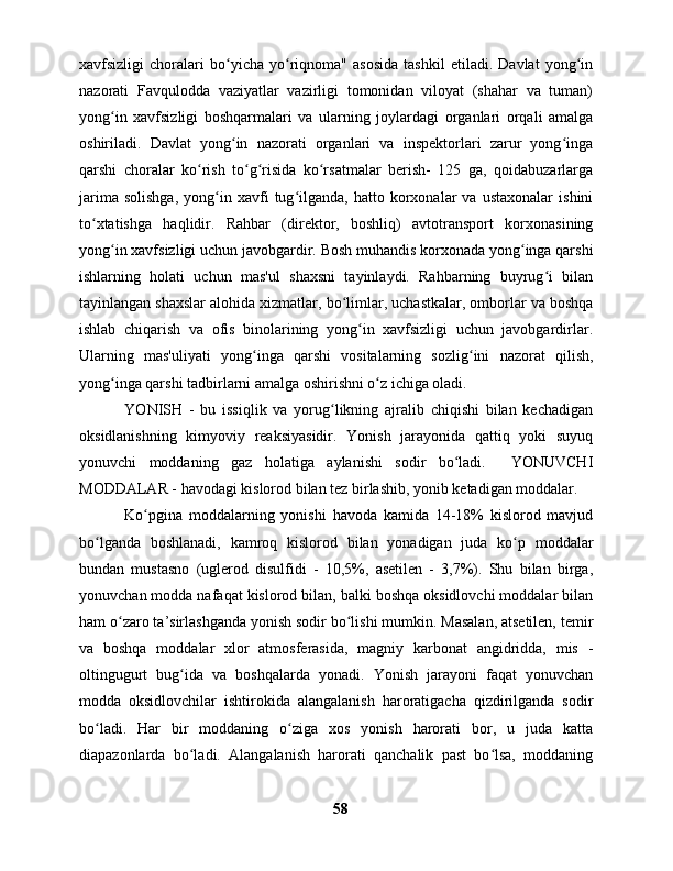 xavfsizligi   choralari   bo yicha   yo riqnoma"   asosida   tashkil   etiladi.   Davlat   yong inʻ ʻ ʻ
nazorati   Favqulodda   vaziyatlar   vazirligi   tomonidan   viloyat   (shahar   va   tuman)
yong in   xavfsizligi   boshqarmalari   va   ularning   joylardagi   organlari   orqali   amalga	
ʻ
oshiriladi.   Davlat   yong in   nazorati   organlari   va   inspektorlari   zarur   yong inga	
ʻ ʻ
qarshi   choralar   ko rish   to g risida   ko rsatmalar   berish-   125   ga,   qoidabuzarlarga	
ʻ ʻ ʻ ʻ
jarima   solishga,   yong in  xavfi   tug ilganda,   hatto  korxonalar   va   ustaxonalar   ishini	
ʻ ʻ
to xtatishga   haqlidir.   Rahbar   (direktor,   boshliq)   avtotransport   korxonasining	
ʻ
yong in xavfsizligi uchun javobgardir. Bosh muhandis korxonada yong inga qarshi	
ʻ ʻ
ishlarning   holati   uchun   mas'ul   shaxsni   tayinlaydi.   Rahbarning   buyrug i   bilan	
ʻ
tayinlangan shaxslar alohida xizmatlar, bo limlar, uchastkalar, omborlar va boshqa	
ʻ
ishlab   chiqarish   va   ofis   binolarining   yong in   xavfsizligi   uchun   javobgardirlar.	
ʻ
Ularning   mas'uliyati   yong inga   qarshi   vositalarning   sozlig ini   nazorat   qilish,	
ʻ ʻ
yong inga qarshi tadbirlarni amalga oshirishni o z ichiga oladi. 	
ʻ ʻ
  YONISH   -   bu   issiqlik   va   yorug likning   ajralib   chiqishi   bilan   kechadigan	
ʻ
oksidlanishning   kimyoviy   reaksiyasidir.   Yonish   jarayonida   qattiq   yoki   suyuq
yonuvchi   moddaning   gaz   holatiga   aylanishi   sodir   bo ladi.     YONUVCHI	
ʻ
MODDALAR - havodagi kislorod bilan tez birlashib, yonib ketadigan moddalar.
  Ko pgina   moddalarning   yonishi   havoda   kamida   14-18%   kislorod   mavjud	
ʻ
bo lganda   boshlanadi,   kamroq   kislorod   bilan   yonadigan   juda   ko p   moddalar	
ʻ ʻ
bundan   mustasno   (uglerod   disulfidi   -   10,5%,   asetilen   -   3,7%).   Shu   bilan   birga,
yonuvchan modda nafaqat kislorod bilan, balki boshqa oksidlovchi moddalar bilan
ham o zaro ta’sirlashganda yonish sodir bo lishi mumkin. Masalan, atsetilen, temir	
ʻ ʻ
va   boshqa   moddalar   xlor   atmosferasida,   magniy   karbonat   angidridda,   mis   -
oltingugurt   bug ida   va   boshqalarda   yonadi.   Yonish   jarayoni   faqat   yonuvchan	
ʻ
modda   oksidlovchilar   ishtirokida   alangalanish   haroratigacha   qizdirilganda   sodir
bo ladi.   Har   bir   moddaning   o ziga   xos   yonish   harorati   bor,   u   juda   katta	
ʻ ʻ
diapazonlarda   bo ladi.   Alangalanish   harorati   qanchalik   past   bo lsa,   moddaning	
ʻ ʻ
58