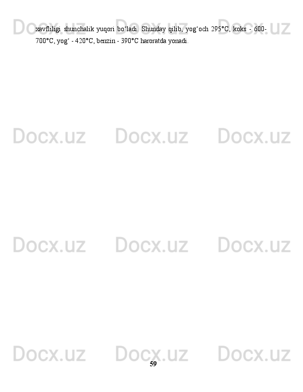 xavfliligi   shunchalik   yuqori   bo ladi.   Shunday   qilib,   yog och   295°C,   koks   -   600-ʻ ʻ
700°C, yog  - 420°C, benzin - 390°C haroratda yonadi.	
ʻ
59 