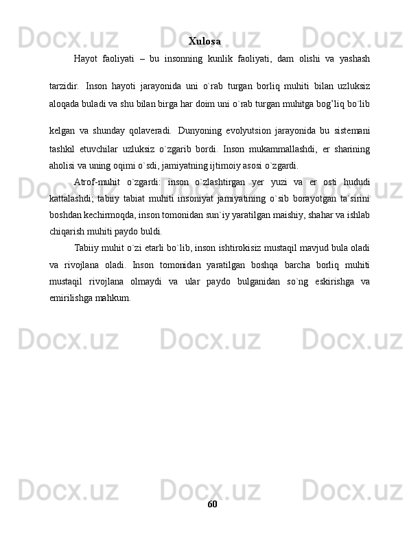 Xulosa
Hayot   faoliyati   –   bu   insonning   kunlik   faoliyati,   dam   olishi   va   yashash
tarzidir.   Inson   hayoti   jarayonida   uni   o`rab   turgan   borliq   muhiti   bilan   uzluksiz
aloqada buladi va shu bilan birga har doim uni o`rab turgan muhitga bog’liq bo`lib
kelgan   va   shunday   qolaveradi.   Dunyoning   evolyutsion   jarayonida   bu   sistemani
tashkil   etuvchilar   uzluksiz   o`zgarib   bordi.   Inson   mukammallashdi,   er   sharining
aholisi va uning oqimi o`sdi, jamiyatning ijtimoiy asosi o`zgardi.
Atrof-muhit   o`zgardi:   inson   o`zlashtirgan   y er   yuzi   va   er   osti   hududi
kattalashdi;   tabiiy   tabiat   muhiti   insoniyat   jamiyatining   o`sib   borayotgan   ta`sirini
boshdan kechirmoqda, inson tomonidan sun`iy yaratilgan maishiy, shahar va ishlab
chiqarish muhiti paydo buldi.
Tabiiy muhit o`zi etarli bo`lib, inson ishtirokisiz mustaqil mavjud bula oladi
va   rivojlana   oladi.   Inson   tomonidan   yaratilgan   boshqa   barcha   borliq   muhiti
mustaqil   rivojlana   olmaydi   va   ular   paydo   bulganidan   so`ng   eskirishga   va
emirilishga mahkum.
60 