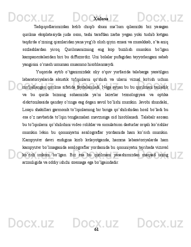 Xulosa
Tadqiqodlarimizdan   kelib   chiqib   shuni   ma’lum   qilamizki   biz   yasagan
qurilma   eksplatasiyda   juda   oson,   tashi   tarafdan   zarba   yegan   yoki   tushib   ketgan
taqdirda o’zining qismlaridan yana yeg’ib olish qiyin emasi va murakkab, o’ta aniq
sozlashlardan   yiroq.   Qurilmamizning   eng   kop   buzilish   mumkin   bo’lgan
kampanentalaridan biri bu diffuzordiz. Uni bolalar pufagidan tayyorlangani sabab
yangisini o’rnash umuman muammo hisoblanmaydi. 
  Yuqorida   aytib   o’tganimizdak   oliy   o'quv   yurtlarida   talabarga   yaratilgan
labaratoriyalarida   akustik   to'lqinlarni   qo'shish   va   ularni   vizual   ko'rish   uchun
mo'ljallangan qurilma sifatida faydalaniladi. Nega aynan bu bu qurilmani tanladik
va   bu   qurila   bizning   sohamizda   ya’ni   lazerlar   texnologiyasi   va   optika
elekrtonikasida qanday o’ringa eag degan savol bo’lishi mumkin. Javobi shundaki,
Lisaju shakillari garmonik to’lqinlarning bir biriga qo’shilishidan hosil bo’ladi bu
esa o’z navbatida to’lqin tenglamalari mavzusiga oid hisoblanadi. Talabalr asosan
bu to’lqinlarni qo’shilishini video roliklar va simulatsion dasturlar orqali ko’rishlar
mumkin   lekin   bu   qonuniyatni   assilograflar   yordamida   ham   ko’rish   mumkin.
Kampyuter   davri   endigina   kirib   kelayotganda,   hamma   labaratoriyalarda   ham
kampyuter bo’lmaganida assilograflar yordamida bu qonuniyatni tajribada vizuval
ko’rish   imkoni   bo’lgan.   Biz   esa   bu   qurilmani   yasashimizdan   maqsad   uning
arzonligida va oddiy ishchi sxemaga ega bo’lgaindadir. 
61 