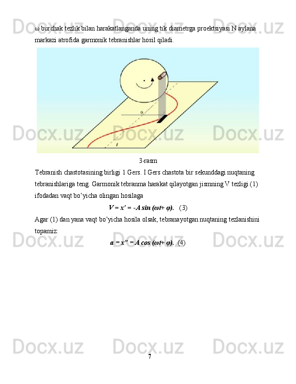   burchak tezlik bilan harakatlanganda uning tik diametrga proektsiyasi N aylana 
markazi atrofida garmonik tebranishlar hosil qiladi.
3-rasm 
Tebranish chastotasining birligi 1 Gers. I Gers chastota bir sekunddagi nuqtaning 
tebranishlariga teng. Garmonik tebranma harakat qilayotgan jismning V tezligi (1) 
ifodadan vaqt bo’yicha olingan hosilaga
V  =  x’  = - A sin (ωt +  φ).    (3)
Agar (1) dan yana vaqt bo’yicha hosila olsak, tebranayotgan nuqtaning tezlanishini
topamiz:
a = x” = A cos  (ωt+ φ).   (4)
7 