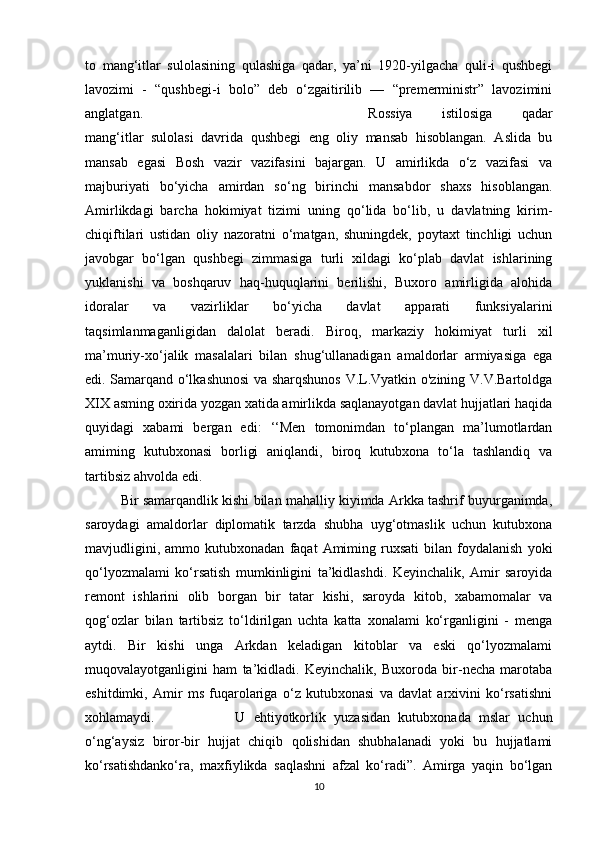 to   mang‘itlar   sulolasining   qulashiga   qadar,   ya’ni   1920-yilgacha   quli-i   qushbegi
lavozimi   -   “qushbegi-i   bolo”   deb   o‘zgaitirilib   —   “premerministr”   lavozimini
anglatgan.  Rossiya   istilosiga   qadar
mang‘itlar   sulolasi   davrida   qushbegi   eng   oliy   mansab   hisoblangan.   Aslida   bu
mansab   egasi   Bosh   vazir   vazifasini   bajargan.   U   amirlikda   o‘z   vazifasi   va
majburiyati   bo‘yicha   amirdan   so‘ng   birinchi   mansabdor   shaxs   hisoblangan.
Amirlikdagi   barcha   hokimiyat   tizimi   uning   qo‘lida   bo‘lib,   u   davlatning   kirim-
chiqiftilari   ustidan   oliy   nazoratni   o‘matgan,   shuningdek,   poytaxt   tinchligi   uchun
javobgar   bo‘lgan   qushbegi   zimmasiga   turli   xildagi   ko‘plab   davlat   ishlarining
yuklanishi   va   boshqaruv   haq-huquqlarini   berilishi,   Buxoro   amirligida   alohida
idoralar   va   vazirliklar   bo‘yicha   davlat   apparati   funksiyalarini
taqsimlanmaganligidan   dalolat   beradi.   Biroq,   markaziy   hokimiyat   turli   xil
ma’muriy-xo‘jalik   masalalari   bilan   shug‘ullanadigan   amaldorlar   armiyasiga   ega
edi. Samarqand o‘lkashunosi  va sharqshunos V.L.Vyatkin o'zining V.V.Bartoldga
XIX asming oxirida yozgan xatida amirlikda saqlanayotgan davlat hujjatlari haqida
quyidagi   xabami   bergan   edi:   ‘‘Men   tomonimdan   to‘plangan   ma’lumotlardan
amiming   kutubxonasi   borligi   aniqlandi,   biroq   kutubxona   to‘la   tashlandiq   va
tartibsiz ahvolda edi. 
Bir samarqandlik kishi bilan mahalliy kiyimda Arkka tashrif buyurganimda,
saroydagi   amaldorlar   diplomatik   tarzda   shubha   uyg‘otmaslik   uchun   kutubxona
mavjudligini,   ammo  kutubxonadan   faqat   Amiming   ruxsati   bilan   foydalanish   yoki
qo‘lyozmalami   ko‘rsatish   mumkinligini   ta’kidlashdi.   Keyinchalik,   Amir   saroyida
remont   ishlarini   olib   borgan   bir   tatar   kishi,   saroyda   kitob,   xabamomalar   va
qog‘ozlar   bilan   tartibsiz   to‘ldirilgan   uchta   katta   xonalami   ko‘rganligini   -   menga
aytdi.   Bir   kishi   unga   Arkdan   keladigan   kitoblar   va   eski   qo‘lyozmalami
muqovalayotganligini   ham   ta’kidladi.   Keyinchalik,   Buxoroda   bir-necha   marotaba
eshitdimki,   Amir   ms   fuqarolariga   o‘z   kutubxonasi   va   davlat   arxivini   ko‘rsatishni
xohlamaydi.   U   ehtiyotkorlik   yuzasidan   kutubxonada   mslar   uchun
o‘ng‘aysiz   biror-bir   hujjat   chiqib   qolishidan   shubhalanadi   yoki   bu   hujjatlami
ko‘rsatishdanko‘ra,   maxfiylikda   saqlashni   afzal   ko‘radi”.   Amirga   yaqin   bo‘lgan
10