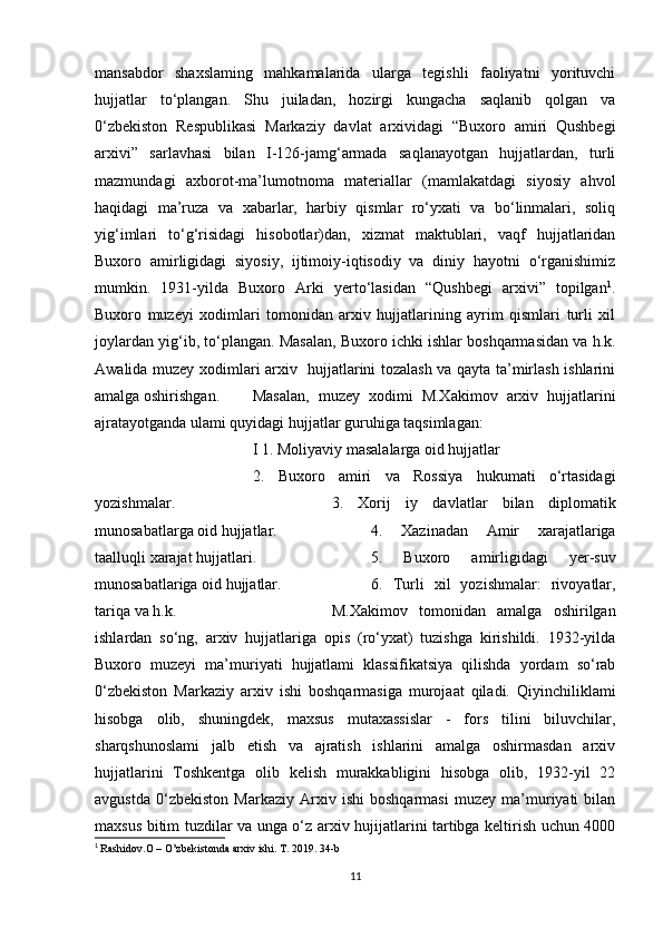 mansabdor   shaxslaming   mahkamalarida   ularga   tegishli   faoliyatni   yorituvchi
hujjatlar   to‘plangan.   Shu   juiladan,   hozirgi   kungacha   saqlanib   qolgan   va
0‘zbekiston   Respublikasi   Markaziy   davlat   arxividagi   “Buxoro   amiri   Qushbegi
arxivi”   sarlavhasi   bilan   I-126-jamg‘armada   saqlanayotgan   hujjatlardan,   turli
mazmundagi   axborot-ma’lumotnoma   materiallar   (mamlakatdagi   siyosiy   ahvol
haqidagi   ma’ruza   va   xabarlar,   harbiy   qismlar   ro‘yxati   va   bo‘linmalari,   soliq
yig‘imlari   to‘g‘risidagi   hisobotlar)dan,   xizmat   maktublari,   vaqf   hujjatlaridan
Buxoro   amirligidagi   siyosiy,   ijtimoiy-iqtisodiy   va   diniy   hayotni   o‘rganishimiz
mumkin.   1931-yilda   Buxoro   Arki   yerto‘lasidan   “Qushbegi   arxivi”   topilgan 1
.
Buxoro   muzeyi   xodimlari   tomonidan   arxiv   hujjatlarining   ayrim   qismlari   turli   xil
joylardan yig‘ib, to‘plangan. Masalan, Buxoro ichki ishlar boshqarmasidan va h.k.
Awalida muzey xodimlari arxiv   hujjatlarini tozalash va qayta ta’mirlash ishlarini
amalga oshirishgan.  Masalan,   muzey   xodimi   M.Xakimov   arxiv   hujjatlarini
ajratayotganda ulami quyidagi hujjatlar guruhiga taqsimlagan:
I 1. Moliyaviy masalalarga oid hujjatlar
2.   Buxoro   amiri   va   Rossiya   hukumati   o‘rtasidagi
yozishmalar. 3.   Xorij   iy   davlatlar   bilan   diplomatik
munosabatlarga oid hujjatlar. 4.   Xazinadan   Amir   xarajatlariga
taalluqli xarajat hujjatlari. 5.   Buxoro   amirligidagi   yer-suv
munosabatlariga oid hujjatlar. 6.   Turli   xil   yozishmalar:   rivoyatlar,
tariqa va h.k.  M.Xakimov   tomonidan   amalga   oshirilgan
ishlardan   so‘ng,   arxiv   hujjatlariga   opis   (ro‘yxat)   tuzishga   kirishildi.   1932-yilda
Buxoro   muzeyi   ma’muriyati   hujjatlami   klassifikatsiya   qilishda   yordam   so‘rab
0‘zbekiston   Markaziy   arxiv   ishi   boshqarmasiga   murojaat   qiladi.   Qiyinchiliklami
hisobga   olib,   shuningdek,   maxsus   mutaxassislar   -   fors   tilini   biluvchilar,
sharqshunoslami   jalb   etish   va   ajratish   ishlarini   amalga   oshirmasdan   arxiv
hujjatlarini   Toshkentga   olib   kelish   murakkabligini   hisobga   olib,   1932-yil   22
avgustda   0‘zbekiston   Markaziy   Arxiv   ishi   boshqarmasi   muzey   ma’muriyati   bilan
maxsus bitim tuzdilar va unga o‘z arxiv hujijatlarini tartibga keltirish uchun 4000
1
  Rashidov.O – O’zbekistonda arxiv ishi. T. 2019. 34-b
11
