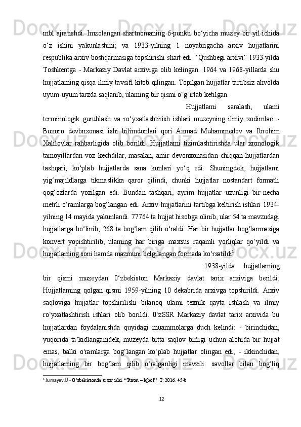 mbl ajratishdi. Imzolangan shartnomaning 6-punkti bo‘yicha muzey bir yil ichida
o‘z   ishini   yakunlashini;   va   1933-yilning   1   noyabrigacha   arxiv   hujjatlarini
respublika arxiv boshqarmasiga topshirishi shart edi. “Qushbegi arxivi” 1933-yilda
Toshkentga   -   Markaziy   Davlat   arxiviga   olib   kelingan.   1964   va   1968-yillarda   shu
hujjatlaming qisqa ilmiy tavsifi kitob qilingan. Topilgan hujjatlar tartibsiz ahvolda
uyum-uyum tarzda saqlanib, ulaming bir qismi o‘g‘irlab ketilgan.
Hujjatlami   saralash,   ulami
terminologik   guruhlash   va   ro‘yxatlashtirish   ishlari   muzeyning   ilmiy   xodimlari   -
Buxoro   devbnxonasi   ishi   bilimdonlari   qori   Axmad   Muhammedov   va   Ibrohim
Xalilovlar   rahbarligida   olib   borildi.   Hujjatlami   tizimlashtirishda   ular   xronologik
tamoyillardan   voz   kechdilar,   masalan,   amir   devonxonasidan   chiqqan   hujjatlardan
tashqari,   ko‘plab   hujjatlarda   sana   kunlari   yo‘q   edi.   Shuningdek,   hujjatlarni
yig‘majildlarga   tikmaslikka   qaror   qilindi,   chunki   hujjatlar   nostandart   formatli
qog‘ozlarda   yozilgan   edi.   Bundan   tashqari,   ayrim   hujjatlar   uzunligi   bir-necha
metrli o‘ramlarga bog‘langan edi. Arxiv hujjatlarini tartibga keltirish ishlari 1934-
yilning 14 mayida yakunlandi. 77764 ta hujjat hisobga olinib, ular 54 ta mavzudagi
hujjatlarga   bo‘linib,  268  ta  bog‘lam   qilib  o‘raldi.  Har  bir   hujjatlar  bog‘lanmasiga
konvert   yopishtirilib,   ulaming   har   biriga   maxsus   raqamli   yorliqlar   qo‘yildi   va
hujjatlaming soni hamda mazmuni belgilangan formada ko‘rsatildi 1
. 
1938-yilda   hujjatlaming
bir   qismi   muzeydan   0‘zbekiston   Markaziy   davlat   tarix   arxiviga   berildi.
Hujjatlaming   qolgan   qismi   1959-yilning   10   dekabrida   arxivga   topshirildi.   Arxiv
saqloviga   hujjatlar   topshirilishi   bilanoq   ulami   texnik   qayta   ishlash   va   ilmiy
ro‘yxatlashtirish   ishlari   olib   borildi.   0‘zSSR   Markaziy   davlat   tarix   arxivida   bu
hujjatlardan   foydalanishda   quyidagi   muammolarga   duch   kelindi:   -   birinchidan,
yuqorida   ta’kidlanganidek,   muzeyda   bitta   saqlov   birligi   uchun   alohida   bir   hujjat
emas,   balki   o'ramlarga   bog‘langan   ko‘plab   hujjatlar   olingan   edi;   -   ikkinchidan,
hujjatlaming   bir   bog‘lam   qilib   o‘ralganligi   mavzili:   savollar   bilan   bog‘liq
1
 Jumayev.U -  O’zbekistonda arxiv ishi. “Turon – Iqbol”  T: 2016. 45-b
12