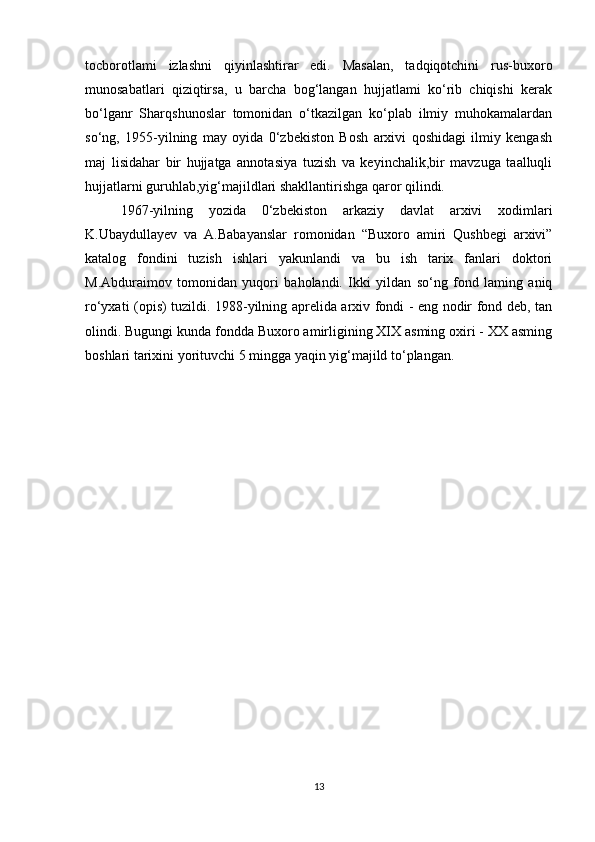 tocborotlami   izlashni   qiyinlashtirar   edi.   Masalan,   tadqiqotchini   rus-buxoro
munosabatlari   qiziqtirsa,   u   barcha   bog‘langan   hujjatlami   ko‘rib   chiqishi   kerak
bo‘lganr   Sharqshunoslar   tomonidan   o‘tkazilgan   ko‘plab   ilmiy   muhokamalardan
so‘ng,   1955-yilning   may   oyida   0‘zbekiston   Bosh   arxivi   qoshidagi   ilmiy   kengash
maj   lisidahar   bir   hujjatga   annotasiya   tuzish   va   keyinchalik,bir   mavzuga   taalluqli
hujjatlarni guruhlab,yig‘majildlari shakllantirishga qaror qilindi. 
1967-yilning   yozida   0‘zbekiston   arkaziy   davlat   arxivi   xodimlari
K.Ubaydullayev   va   A.Babayanslar   romonidan   “Buxoro   amiri   Qushbegi   arxivi”
katalog   fondini   tuzish   ishlari   yakunlandi   va   bu   ish   tarix   fanlari   doktori
M.Abduraimov   tomonidan   yuqori   baholandi.   Ikki   yildan   so‘ng   fond   laming   aniq
ro‘yxati (opis) tuzildi. 1988-yilning aprelida arxiv fondi - eng nodir fond deb, tan
olindi. Bugungi kunda fondda Buxoro amirligining XIX asming oxiri - XX asming
boshlari tarixini yorituvchi 5 mingga yaqin yig‘majild to‘plangan.
13 