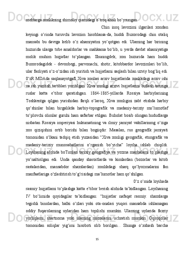 mehtarga xonlikning shimoliy qismidagi o‘troq aholi bo‘ysungan. 
Chin   inoq   lavozimi   ilgarilari   xondan
keyingi   o‘rinda   turuvchi   lavozim   hisoblansa-da,   huddi   Buxorodagi   chin   otaliq
mansabi   bu   davrga   kelib   o‘z   ahamiyatini   yo‘qotgan   edi.   Ulaming   har   birining
huzurida   ularga   tobe   amaldorlar   va   mahkama   bo‘lib,   u   yerda   davlat   ahamiyatiga
molik   muhim   hujjatlar   to‘plangan.   Shuningdek,   xon   huzurida   ham   huddi
Buxorodagidek   -   devonbegi,   parvonachi,   shotir,   kitobbardor   lavozimlari   bo‘lib,
ular faoliyati o‘z-o‘zidan ish yuritish va hujjatlami saqlash bilan uzviy bog‘liq edi.
0‘zR  MDAda   saqlanayotgafl   Xiva xonlari   arxiv  hujjatlarida  xonlikdagi  arxiv ishi
va ish yuritish tartiblari yoritilgan. Xiva xonligi arxivi hujjatlarini butlash tarixiga
ruslar   katta   e’tibor   qaratishgan.   1864-1865-yillarda   Rossiya   harbiylarining
Toshkentga   qilgan   yurishidan   farqli   o‘laroq,   Xiva   xonligini   zabt   etishda   harbiy
qo‘shinlar   bilan   birgalikda   harbiy-topografik   va   madaniy-tarixiy   mu’lumotlaf
to‘plovchi olimlar guruhi ham safarbar etilgan. Buholat  bosib olingan hududlarga
nisbatan   Rossiya   imperiyasi   hukumatining   va   ilmiy   jamiyat   vakillarinmg   o‘ziga
xos   qiziqishini   ortib   borishi   bilan   bogiiqdir.   Masalan,   rus   geografik   jamiyati
tomonidan   o‘lkani   tadqiq   etish   yuzasidan   “Xiva   xonligi   geografik,   etnografik   va
madaniy-tarixiy   munosabatlarini   o‘rganish   bo‘yicha”   loyiha   ishlab   chiqildi.
Loyihaning alohida boTimlari  tarixiy geografiya va yozma manbalami  to‘plashga
yo‘naltirilgan   edi.   Unda   qanday   sharoitlarda   va   kimlardan   (bozorlar   va   kitob
rastalaridan,   mansabdor   shaxslardan)   xonlikdagi   sharq   qo‘lyozmalarini   fan
manfaatlariga o‘zlashtirish to‘g‘risidagi ma’lumotlar ham qo‘shilgan. 
0‘z o‘mida loyihada
rasmiy hujjatlami to‘plashga katta e’tibor berish alohida ta’kidlangan. Loyihaning
IV   bo‘limida   quyidagilar   ta’kidlangan:   “hujjatlar   nafaqat   rasmiy.   shaxslarga
tegishli   binolardan,   balki   o‘zlari   yoki   ota-onalari   yuqori   mansabda   ishlamagan
oddiy   fuqarolaming   uylaridan   ham   topilishi   mumkin.   Ulaming   uylarida   faxriy
yorliqlami,   shartnoma   yoki   ulaming   nusxalarini   uchratish   mumkin.   Oqsoqollar
tomonidan   soliqlar   yig‘imi   hisoboti   olib   borilgan...   Shunga   o‘xshash   barcha
15 