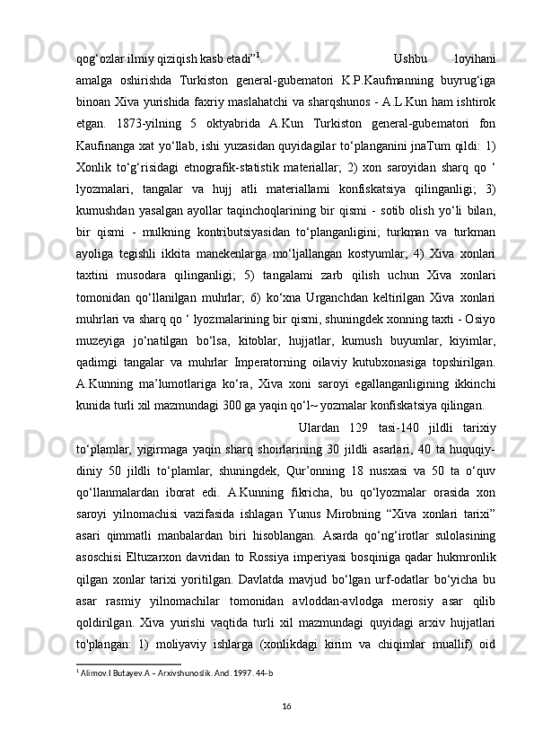 qog‘ozlar ilmiy qiziqish kasb etadi” 1
.  Ushbu   loyihani
amalga   oshirishda   Turkiston   general-gubematori   K.P.Kaufmanning   buyrug‘iga
binoan Xiva yurishida faxriy maslahatchi  va sharqshunos - A.L.Kun ham ishtirok
etgan.   1873-yilning   5   oktyabrida   A.Kun   Turkiston   general-gubematori   fon
Kaufinanga xat yo‘llab, ishi yuzasidan quyidagilar to‘planganini jnaTum qildi: 1)
Xonlik   to‘g‘risidagi   etnografik-statistik   materiallar;   2)   xon   saroyidan   sharq   qo   ‘
lyozmalari,   tangalar   va   hujj   atli   materiallami   konfiskatsiya   qilinganligi;   3)
kumushdan   yasalgan   ayollar   taqinchoqlarining   bir   qismi   -   sotib   olish   yo‘li   bilan,
bir   qismi   -   mulkning   kontributsiyasidan   to‘planganligini;   turkman   va   turkman
ayoliga   tegishli   ikkita   manekenlarga   mo‘ljallangan   kostyumlar;   4)   Xiva   xonlari
taxtini   musodara   qilinganligi;   5)   tangalami   zarb   qilish   uchun   Xiva   xonlari
tomonidan   qo‘llanilgan   muhrlar;   6)   ko‘xna   Urganchdan   keltirilgan   Xiva   xonlari
muhrlari va sharq qo ‘ lyozmalarining bir qismi, shuningdek xonning taxti - Osiyo
muzeyiga   jo‘natilgan   bo‘lsa,   kitoblar,   hujjatlar,   kumush   buyumlar,   kiyimlar,
qadimgi   tangalar   va   muhrlar   Imperatorning   oilaviy   kutubxonasiga   topshirilgan.
A.Kunning   ma’lumotlariga   ko‘ra,   Xiva   xoni   saroyi   egallanganligining   ikkinchi
kunida turli xil mazmundagi 300 ga yaqin qo‘l~ yozmalar konfiskatsiya qilingan. 
Ulardan   129   tasi-140   jildli   tarixiy
to‘plamlar,   yigirmaga   yaqin   sharq   shoirlarining   30   jildli   asarlari,   40   ta   huquqiy-
diniy   50   jildli   to‘plamlar,   shuningdek,   Qur’onning   18   nusxasi   va   50   ta   o‘quv
qo‘llanmalardan   iborat   edi.   A.Kunning   fikricha,   bu   qo‘lyozmalar   orasida   xon
saroyi   yilnomachisi   vazifasida   ishlagan   Yunus   Mirobning   “Xiva   xonlari   tarixi”
asari   qimmatli   manbalardan   biri   hisoblangan.   Asarda   qo‘ng‘irotlar   sulolasining
asoschisi   Eltuzarxon   davridan   to   Rossiya   imperiyasi   bosqiniga   qadar   hukmronlik
qilgan   xonlar   tarixi   yoritilgan.   Davlatda   mavjud   bo‘lgan   urf-odatlar   bo‘yicha   bu
asar   rasmiy   yilnomachilar   tomonidan   avloddan-avlodga   merosiy   asar   qilib
qoldirilgan.   Xiva   yurishi   vaqtida   turli   xil   mazmundagi   quyidagi   arxiv   hujjatlari
to'plangan:   1)   moliyaviy   ishlarga   (xonlikdagi   kirim   va   chiqimlar   muallif)   oid
1
 Alimov.I Butayev.A – Arxivshunoslik. And. 1997. 44-b
16
