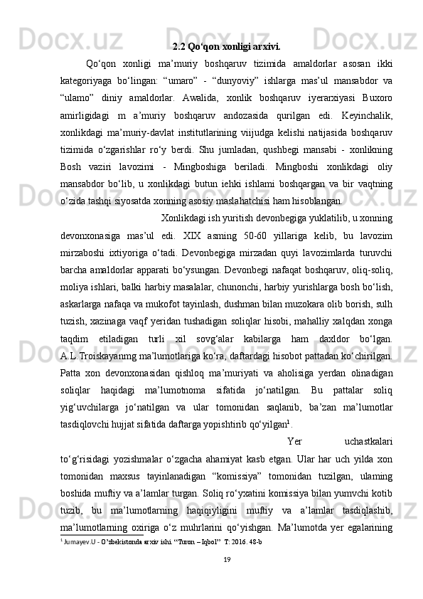 2.2 Qo‘qon xonligi arxivi.
Qo‘qon   xonligi   ma’muriy   boshqaruv   tizimida   amaldorlar   asosan   ikki
kategoriyaga   bo‘lingan:   “umaro”   -   “dunyoviy”   ishlarga   mas’ul   mansabdor   va
“ulamo”   diniy   amaldorlar.   Awalida,   xonlik   boshqaruv   iyerarxiyasi   Buxoro
amirligidagi   m   a’muriy   boshqaruv   andozasida   qurilgan   edi.   Keyinchalik,
xonlikdagi   ma’muriy-davlat   institutlarining   viijudga   kelishi   natijasida   boshqaruv
tizimida   o‘zgarishlar   ro‘y   berdi.   Shu   jumladan,   qushbegi   mansabi   -   xonlikning
Bosh   vaziri   lavozimi   -   Mingboshiga   beriladi.   Mingboshi   xonlikdagi   oliy
mansabdor   bo‘lib,   u   xonlikdagi   butun   iehki   ishlami   boshqargan   va   bir   vaqtning
o‘zida tashqi siyosatda xonning asosiy maslahatchisi ham hisoblangan. 
Xonlikdagi ish yuritish devonbegiga yuklatilib, u xonning
devonxonasiga   mas’ul   edi.   XIX   asming   50-60   yillariga   kelib,   bu   lavozim
mirzaboshi   ixtiyoriga   o‘tadi.   Devonbegiga   mirzadan   quyi   lavozimlarda   turuvchi
barcha amaldorlar  apparati  bo‘ysungan. Devonbegi  nafaqat  boshqaruv, oliq-soliq,
moliya ishlari, balki harbiy masalalar, chunonchi, harbiy yurishlarga bosh bo‘lish,
askarlarga nafaqa va mukofot tayinlash, dushman bilan muzokara olib borish, sulh
tuzish,   xazinaga   vaqf   yeridan   tushadigan   soliqlar   hisobi,   mahalliy   xalqdan   xonga
taqdim   etiladigan   turli   xil   sovg‘alar   kabilarga   ham   daxldor   bo‘lgan.
A.L.Troiskayanmg ma’lumotlariga ko‘ra, daftardagi hisobot pattadan ko‘chirilgan.
Patta   xon   devonxonasidan   qishloq   ma’muriyati   va   aholisiga   yerdan   olinadigan
soliqlar   haqidagi   ma’lumotnoma   sifatida   jo‘natilgan.   Bu   pattalar   soliq
yig‘uvchilarga   jo‘natilgan   va   ular   tomonidan   saqlanib,   ba’zan   ma’lumotlar
tasdiqlovchi hujjat sifatida daftarga yopishtirib qo‘yilgan 1
.
Yer   uchastkalari
to‘g‘risidagi   yozishmalar   o‘zgacha   ahamiyat   kasb   etgan.   Ular   har   uch   yilda   xon
tomonidan   maxsus   tayinlanadigan   “komissiya”   tomonidan   tuzilgan,   ulaming
boshida muftiy va a’lamlar turgan. Soliq ro‘yxatini komissiya bilan yumvchi kotib
tuzib,   bu   ma’lumotlarning   haqiqiyligini   muftiy   va   a’lamlar   tasdiqlashib,
ma’lumotlarning   oxiriga   o‘z   muhrlarini   qo‘yishgan.   Ma’lumotda   yer   egalarining
1
 Jumayev.U -  O’zbekistonda arxiv ishi. “Turon – Iqbol”  T: 2016. 48-b
19 