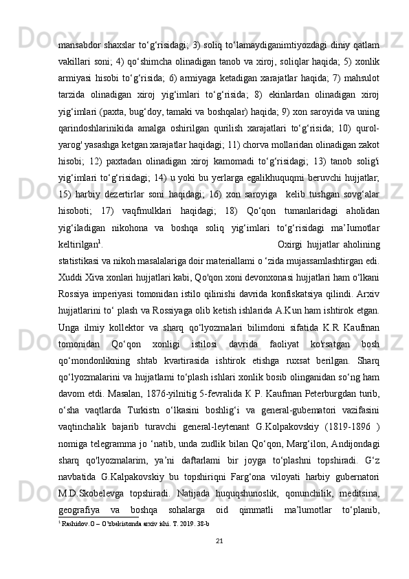 mansabdor  shaxslar  to‘g‘risidagi; 3) soliq to‘lamaydiganimtiyozdagi  diniy qatlam
vakillari  soni;  4)  qo‘shimcha olinadigan tanob va xiroj, soliqlar  haqida;  5)  xonlik
armiyasi   hisobi   to‘g‘risida;   6)   armiyaga   ketadigan   xarajatlar   haqida;   7)   mahsulot
tarzida   olinadigan   xiroj   yig‘imlari   to‘g‘risida;   8)   ekinlardan   olinadigan   xiroj
yig‘imlari (paxta, bug‘doy, tamaki va boshqalar) haqida; 9) xon saroyida va uning
qarindoshlarinikida   amalga   oshirilgan   qurilish   xarajatlari   to‘g‘risida;   10)   qurol-
yarog' yasashga ketgan xarajatlar haqidagi; 11) chorva mollaridan olinadigan zakot
hisobi;   12)   paxtadan   olinadigan   xiroj   kamomadi   to‘g‘risidagi;   13)   tanob   solig'i
yig‘imlari  to‘g‘risidagi;   14)   u yoki   bu yerlarga egalikhuquqmi   beruvchi  hujjatlar;
15)   harbiy   dezertirlar   soni   haqidagi;   16)   xon   saroyiga     kelib   tushgan   sovg‘alar
hisoboti;   17)   vaqfmulklari   haqidagi;   18)   Qo‘qon   tumanlaridagi   aholidan
yig‘iladigan   nikohona   va   boshqa   soliq   yig‘imlari   to‘g‘risidagi   ma’Iumotlar
keltirilgan 1
. Oxirgi   hujjatlar   aholining
statistikasi va nikoh masalalariga doir materiallami o ‘zida mujassamlashtirgan edi.
Xuddi Xiva xonlari hujjatlari kabi, Qo'qon xoni devonxonasi hujjatlari ham o‘lkani
Rossiya   imperiyasi   tomonidan   istilo   qilinishi   davrida   konfiskatsiya   qilindi.   Arxiv
hujjatlarini to‘ plash va Rossiyaga olib ketish ishlarida A.Kun ham ishtirok etgan.
Unga   ilmiy   kollektor   va   sharq   qo‘lyozmalari   bilimdoni   sifatida   K.R   Kaufman
tomonidan   Qo‘qon   xonligi   istilosi   davrida   faoliyat   ko'rsatgan   bosh
qo‘mondonlikning   shtab   kvartirasida   ishtirok   etishga   ruxsat   berilgan.   Sharq
qo‘lyozmalarini va hujjatlami to‘plash ishlari xonlik bosib olinganidan so‘ng ham
davom etdi. Masalan, 1876-yilnitig 5-fevralida   К   P. Kaufman Peterburgdan turib,
o‘sha   vaqtlarda   Turkistn   o‘lkasini   boshlig‘i   va   general-gubematori   vazifasini
vaqtinchalik   bajarib   turavchi   general-leytenant   G.Kolpakovskiy   (1819-1896   )
nomiga   telegramma   jo   ‘natib,   unda   zudlik   bilan   Qo‘qon,   Marg‘ilon,   Andijondagi
sharq   qo'lyozmalarim,   ya’ni   daftarlami   bir   joyga   to‘plashni   topshiradi.   G‘z
navbatida   G.Kalpakovskiy   bu   topshiriqni   Farg‘ona   viloyati   harbiy   gubernatori
M.D.Skobelevga   topshiradi.   Natijada   huquqshunoslik,   qonunchilik,   meditsina,
geografiya   va   boshqa   sohalarga   oid   qimmatli   ma’lumotlar   to‘planib,
1
  Rashidov.O – O’zbekistonda arxiv ishi. T. 2019. 38-b
21