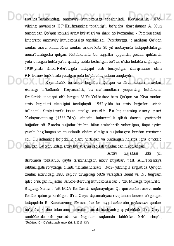 awalidaToshkentdagi   ommaviy   kutubxonaga   topshiriladi.   Keyinchalik,   1876-
yilning   noyabrida   K.P.Kaufmanning   topshirig‘i   bo‘yicha   sharqshunos   A.   Kun
tomonidan Qo‘qon xonlari arxiv hujjatlari va sharq qo‘lyozmalari - Peterburgdagi
Imperator   ommaviy   kutubxonasiga   topshiriladi.   Peterburgga   jo‘natilgan   Qo‘qon
xonlari   arxivi   xuddi   Xiva   xonlari   arxivi   kabi   80   yil   mobaynida   tadqiqotchilarga
noma’lumligicha   qolgan.   Kutubxonada   bu   hujjatlar   qoplarda,   pochta   qutilarida
yoki o‘ralgan holda ya’ni qanday holda keltirilgan bo‘lsa, o‘sha holatda saqlangan.
1939-yilda   Sankt-Peterburgda   tadqiqot   olib   borayotgan   sharqshunos   olim
P.P.Ivanov tojik tilida yozilgan juda ko‘plab hujjatlami aniqlaydi 1
. 
Keyinchalik   bu   arxiv   hujjatlari   Qo‘qon   va   Xiva   xonlari   arxivlari
ekanligi   ta’kidlandi.   Keyinchalik,   bu   ma’liunotlami   yuqoridagi   kutubxona
fondlarida   tadqiqot   olib   borgan   M.Yu.Yuldashev   ham   Qo‘qon   va   Xiva   xonlari
arxiv   hujjatlari   ekanligini   tasdiqlaydi.   1952-yilda   bu   arxiv   hujjatlari   ustida
to‘laqonli   ilmiy-texnik   ishlar   amalga   oshirildi.   Bu   hujjatlaming   asosiy   qismi
Xudoyorxonning   (1866-76-y)   uchinchi   hukmronlik   qilish   davrini   yorituvchi
hujjatlar   edi.   Barcha   hujjatlar   bir-biri   bilan   aralashtirib   yuborilgan,   faqat   ayrim
yaxshi   bog‘langan   va   muhrlanib   obdon   o‘ralgan   hujjatlargina   bundan   mustasno
edi.   Hujjatlaming   ko‘pchilik   qismi   yirtilgan   va   buklangan   holatda   igna   o‘tkazib
tikilgan. Bu xonlikdagi arxiv hujjatlarini saqlash usullaridan hisoblangan. 
Arxiv   hujjatlari   ikki   yil
davomida   tozalanib,   qayta   ta’mirlangach   arxiv   hujjatlari   t.f.d.   A.L.Troiskaya
rahbarligida   ro‘yxatga   olinib,   tizimlashtiriladi.   1962-   yilning   3   avgustida   Qo‘qon
xonlari   arxividagi   3800   saqlov   birligidagi   5026   varaqdari   iborat   va   151   bog‘lam
qilib o‘ralgan hujjatlar Sankt-Peterburg kutubxonasidan 0 ‘zR MDAga topshirildi.
Bugungi kunda 0 ‘zR MDA fondlarida saqlanayotgan Qo‘qon xonlari arxivi nodir
fondlar qatoriga kiritilgan. 0‘rta Osiyo diplomatiyasi rivojlanish tarixini o‘rgangan
tadqiqotchi   B.   Kazakovning   fikricha,   har   bir   hujjat   axborotni   joylashuvi   qoidasi
bo‘yicha, e’tibor bilan aniq normalar asosida tuzilganligi qayd etiladi. 0‘rta Osiyo
xonliklarida   ish   yuritish   va   hujjatlar   saqlanishi   tahlilidan   kelib   chiqib,
1
  Rashidov.O – O’zbekistonda arxiv ishi. T. 2019. 42-b
22 