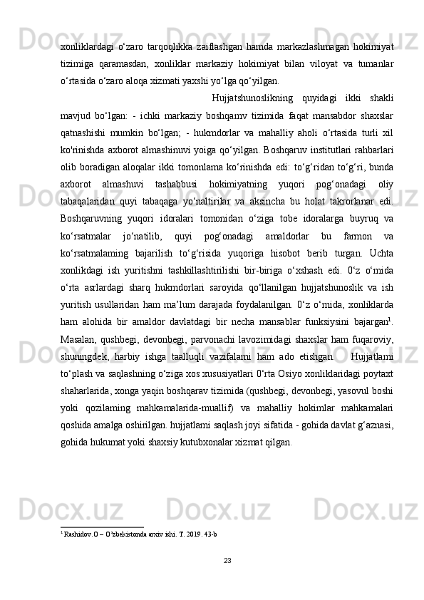 xonliklardagi   o‘zaro   tarqoqlikka   zaiflashgan   hamda   markazlashmagan   hokimiyat
tizimiga   qaramasdan,   xonliklar   markaziy   hokimiyat   bilan   viloyat   va   tumanlar
o‘rtasida o‘zaro aloqa xizmati yaxshi yo‘lga qo‘yilgan. 
Hujjatshunoslikning   quyidagi   ikki   shakli
mavjud   bo‘lgan:   -   ichki   markaziy   boshqamv   tizimida   faqat   mansabdor   shaxslar
qatnashishi   mumkin   bo‘lgan;   -   hukmdorlar   va   mahalliy   aholi   o‘rtasida   turli   xil
ko'rinishda  axborot  almashinuvi  yoiga qo‘yilgan. Boshqaruv  institutlari  rahbarlari
olib   boradigan   aloqalar   ikki   tomonlama   ko‘rinishda   edi:   to‘g‘ridan   to‘g‘ri,   bunda
axborot   almashuvi   tashabbusi   hokimiyatning   yuqori   pog‘onadagi   oliy
tabaqalaridan   quyi   tabaqaga   yo‘naltirilar   va   aksincha   bu   holat   takrorlanar   edi.
Boshqaruvning   yuqori   idoralari   tomonidan   o‘ziga   tobe   idoralarga   buyruq   va
ko‘rsatmalar   jo‘natilib,   quyi   pog‘onadagi   amaldorlar   bu   farmon   va
ko‘rsatmalaming   bajarilish   to‘g‘risida   yuqoriga   hisobot   berib   turgan.   Uchta
xonlikdagi   ish   yuritishni   tashkillashtirilishi   bir-biriga   o‘xshash   edi.   0‘z   o‘mida
o‘rta   asrlardagi   sharq   hukmdorlari   saroyida   qo‘llanilgan   hujjatshunoslik   va   ish
yuritish   usullaridan   ham   ma’lum   darajada   foydalanilgan.   0‘z   o‘mida,   xonliklarda
ham   alohida   bir   amaldor   davlatdagi   bir   necha   mansablar   funksiysini   bajargan 1
.
Masalan,   qushbegi,   devonbegi,   parvonachi   lavozimidagi   shaxslar   ham   fuqaroviy,
shuningdek,   harbiy   ishga   taalluqli   vazifalami   ham   ado   etishgan.       Hujjatlami
to‘plash va saqlashning o‘ziga xos xususiyatlari 0‘rta Osiyo xonliklaridagi poytaxt
shaharlarida, xonga yaqin boshqarav tizimida (qushbegi, devonbegi, yasovul boshi
yoki   qozilaming   mahkamalarida-muallif)   va   mahalliy   hokimlar   mahkamalari
qoshida amalga oshirilgan. hujjatlami saqlash joyi sifatida - gohida davlat g‘aznasi,
gohida hukumat yoki shaxsiy kutubxonalar xizmat qilgan.
1
  Rashidov.O – O’zbekistonda arxiv ishi. T. 2019. 43-b
23