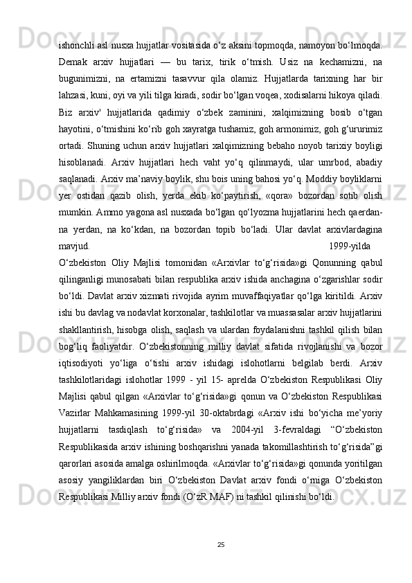 ishonchli asl nusxa hujjatlar vositasida o‘z aksini topmoqda, namoyon bo‘lmoqda.
Demak   arxiv   hujjatlari   —   bu   tarix,   tirik   o‘tmish.   Usiz   na   kechamizni,   na
bugunimizni,   na   ertamizni   tasavvur   qila   olamiz.   Hujjatlarda   tarixning   har   bir
lahzasi, kuni, oyi va yili tilga kiradi, sodir bo‘lgan voqea, xodisalarni hikoya qiladi.
Biz   arxiv'   hujjatlarida   qadimiy   o‘zbek   zaminini,   xalqimizning   bosib   o‘tgan
hayotini, o‘tmishini ko‘rib goh xayratga tushamiz, goh armonimiz, goh g‘ururimiz
ortadi.   Shuning   uchun   arxiv   hujjatlari   xalqimizning   bebaho   noyob   tarixiy   boyligi
hisoblanadi.   Arxiv   hujjatlari   hech   vaht   yo‘q   qilinmaydi,   ular   umrbod,   abadiy
saqlanadi. Arxiv ma’naviy boylik, shu bois uning bahosi yo‘q. Moddiy boyliklarni
yer   ostidan   qazib   olish,   yerda   ekib   ko‘paytirish,   «qora»   bozordan   sotib   olish
mumkin. Ammo yagona asl nusxada bo‘lgan qo‘lyozma hujjatlarini hech qaerdan-
na   yerdan,   na   ko‘kdan,   na   bozordan   topib   bo‘ladi.   Ular   davlat   arxivlardagina
mavjud. 1999-yilda
O‘zbekiston   Oliy   Majlisi   tomonidan   «Arxivlar   to‘g‘risida»gi   Qonunning   qabul
qilinganligi  munosabati  bilan respublika arxiv ishida anchagina  o‘zgarishlar  sodir
bo‘ldi. Davlat  arxiv xizmati  rivojida ayrim  muvaffaqiyatlar  qo‘lga kiritildi. Arxiv
ishi bu davlag va nodavlat korxonalar, tashkilotlar va muassasalar arxiv hujjatlarini
shakllantirish,   hisobga   olish,   saqlash   va   ulardan  foydalanishni   tashkil   qilish   bilan
bog‘liq   faoliyatdir.   O‘zbekistonning   milliy   davlat   sifatida   rivojlanishi   va   bozor
iqtisodiyoti   yo‘liga   o‘tishi   arxiv   ishidagi   islohotlarni   belgilab   berdi.   Arxiv
tashkilotlaridagi   islohotlar   1999   -   yil   15-   aprelda   O‘zbekiston   Respublikasi   Oliy
Majlisi   qabul   qilgan   «Arxivlar   to‘g‘risida»gi   qonun   va   O‘zbekiston   Respublikasi
Vazirlar   Mahkamasining   1999-yil   30-oktabrdagi   «Arxiv   ishi   bo‘yicha   me’yoriy
hujjatlarni   tasdiqlash   to‘g‘risida»   va   2004-yil   3-fevraldagi   “O‘zbekiston
Respublikasida arxiv ishining boshqarishni yanada takomillashtirish to‘g‘risida”gi
qarorlari asosida amalga oshirilmoqda. «Arxivlar to‘g‘risida»gi qonunda yoritilgan
asosiy   yangiliklardan   biri   O‘zbekiston   Davlat   arxiv   fondi   o‘rniga   O‘zbekiston
Respublikasi Milliy arxiv fondi (O‘zR MAF) ni tashkil qilinishi bo‘ldi.
25