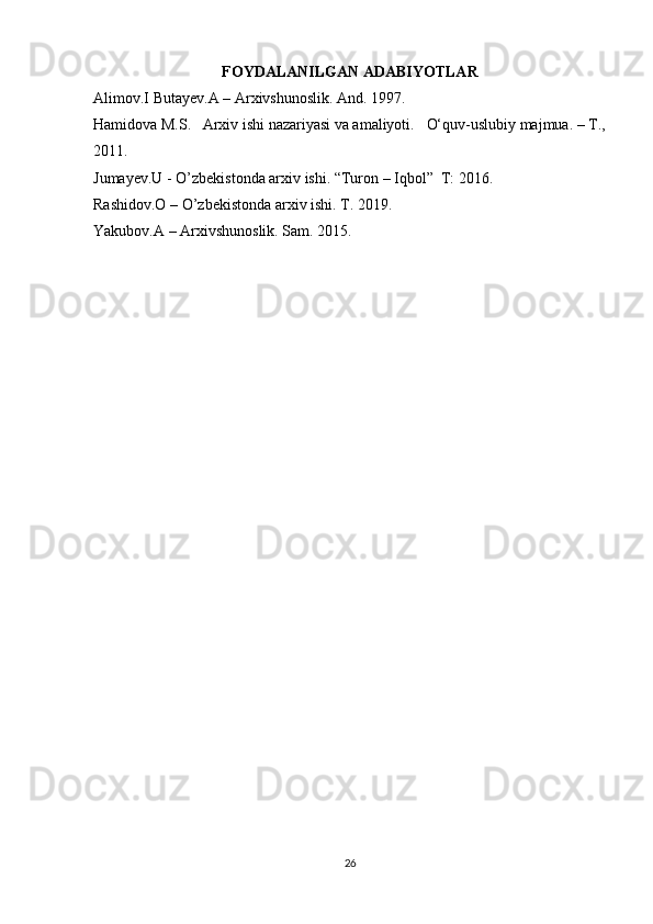 FOYDALANILGAN ADABIYOTLAR
Alimov.I Butayev.A – Arxivshunoslik. And. 1997.
Hamidova M.S.     Arxiv ishi nazariyasi va amaliyoti.       O‘quv-uslubiy majmua. – T.,
2011.
Jumayev.U - O’zbekistonda arxiv ishi. “Turon – Iqbol”  T: 2016 .
Rashidov.O – O’zbekistonda arxiv ishi. T. 2019.  
Yakubov.A – Arxivshunoslik. Sam. 2015 . 
26