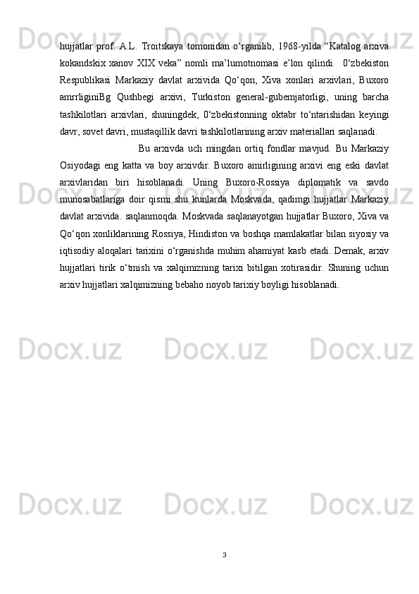 hujjatlar   prof.   A.L.   Troitskaya   tomonidan   o‘rganilib,   1968-yilda   “Katalog   arxiva
kokandskix   xanov   XIX   veka”   nomli   ma’lumotnomasi   e’lon   qilindi.     0‘zbekiston
Respublikasi   Markaziy   davlat   arxivida   Qo‘qon,   Xiva   xonlari   arxivlari,   Buxoro
amrrliginiBg   Qushbegi   arxivi,   Turkiston   general-gubemjatorligi,   uning   barcha
tashkilotlari   arxivlari,   shuningdek,   0‘zbekistonning   oktabr   to‘ntarishidan   keyingi
davr, sovet davri, mustaqillik davri tashkilotlarining arxiv materiallari saqlanadi.
  Bu   arxivda   uch   mingdan   ortiq   fondlar   mavjud.   Bu   Markaziy
Osiyodagi   eng   katta   va   boy   arxivdir.   Buxoro   amirligining   arxivi   eng   eski   davlat
arxivlaridan   biri   hisoblanadi.   Uning   Buxoro-Rossiya   diplomatik   va   savdo
munosabatlariga   doir   qismi   shu   kunlarda   Moskvada,   qadimgi   hujjatlar   Markaziy
davlat arxivida. saqlanmoqda. Moskvada saqlanayotgan hujjatlar Buxoro, Xiva va
Qo‘qon xonliklarining Rossiya, Hindiston va boshqa mamlakatlar bilan siyosiy va
iqtisodiy aloqalari tarixini  o‘rganishda  muhim ahamiyat  kasb etadi. Demak, arxiv
hujjatlari   tirik   o‘tmish   va   xalqimizning   tarixi   bitilgan   xotirasidir.   Shuning   uchun
arxiv hujjatlari xalqimizning bebaho noyob tarixiy boyligi hisoblanadi.
3 