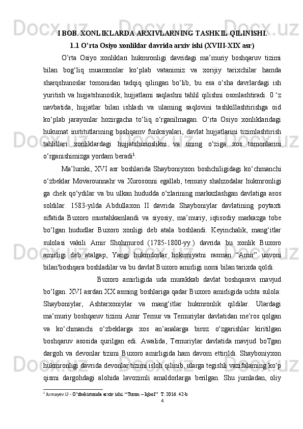 I BOB. XONLIKLARDA ARXIVLARNING TASHKIL QILINISHI.
1.1 O’rta Osiyo xonliklar davrida arxiv ishi (XVIII-XIX asr)
O’rta   Osiyo   xonliklari   hukmronligi   davridagi   ma’muriy   boshqaruv   tizimi
bilan   bog‘liq   muammolar   ko‘plab   vatanimiz   va   xorijiy   tarixchilar   hamda
sharqshunoslar   tomonidan   tadqiq   qilingan   bo‘lib,   bu   esa   o‘sha   davrlardagi   ish
yuritish va hujjatshunoslik, hujjatlami saqlashni  tahlil qilishni  osonlashtiradi. 0 ‘z
navbatida,   hujjatlar   bilan   ishlash   va   ulaming   saqlovini   tashkillashtirishga   oid
ko‘plab   jarayonlar   hozirgacha   to‘liq   o‘rganilmagan.   O‘rta   Osiyo   xonliklaridagi
hukumat   institutlarining   boshqamv   funksiyalari,   davlat   hujjatlarini   tizimlashtirish
tahlillari   xonliklardagi   hujjatshunoslikni   va   uning   o‘ziga   xos   tomonlarini
o‘rganishimizga yordam beradi 1
. 
Ma’lumki,   XVI   asr   boshlarida   Shayboniyxon   boshchiligidagi   ko‘chmanchi
o‘zbeklar   Movarounnahr   va   Xurosonni   egallab,   temuriy   shahzodalar   hukmronligi
ga chek qo‘ydilar  va  bu ulkan hududda o‘zlarining markazlashgan  davlatiga asos
soldilar.   1583-yilda   Abdullaxon   II   davrida   Shayboniylar   davlatining   poytaxti
sifatida   Buxoro   mustahkamlandi   va   siyosiy,   ma’muriy,   iqtisodiy   markazga   tobe
bo‘lgan   hududlar   Buxoro   xonligi   deb   atala   boshlandi.   Keyinchalik,   mang‘itlar
sulolasi   vakili   Amir   Shohmurod   (1785-1800-yy.)   davrida   bu   xonlik   Buxoro
amirligi   deb   atalgap,   Yangi   hukmdorlar   hokimiyatni   rasman   “Amir”   unvoni
bilan'boshqara boshladilar va bu davlat Buxoro amirligi nomi bilan tarixda qoldi. 
Buxoro   amirligida   uda   murakkab   davlat   boshqaravi   mavjud
bo‘lgan. XVI asrdan XX asming boshlariga qadar Buxoro amirligida uchta sulola:
Shayboniylar,   Ashtarxoniylar   va   mang‘itlar   hukmronlik   qildilar.   Ulardagi
ma’muriy boshqaruv tizimi Amir  Temur va Temuriylar  davlatidan me’ros qolgan
va   ko‘chmanchi   o‘zbeklarga   xos   an’analarga   biroz   o‘zgarishlar   kiritilgan
boshqaruv   asosida   qurilgan   edi.   Awalida,   Temuriylar   davlatida   mavjud   boTgan
dargoh   va   devonlar   tizimi   Buxoro   amirligida   ham   davom   ettirildi.   Shayboniyxon
hukmronligi davrida devonlar tizimi isloh qilinib, ularga tegishli vazifalaming ko‘p
qismi   dargohdagi   alohida   lavozimli   amaldorlarga   berilgan.   Shu   jumladan,   oliy
1
 Jumayev.U -  O’zbekistonda arxiv ishi. “Turon – Iqbol”  T: 2016. 42-b
4 