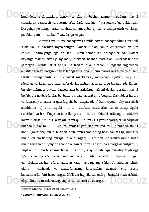 hukmdoming   farmonlari,   faxriy   yorliqlar   va   boshqa   rasmiy   hujjatlami   mas’ul
shaxslarga   yetkazish   va   ijrosini   ta’minlash   vazifasi   -   “parvonachi”ga   yuklangan.
Dargohga yo‘llangan ariza va shikoyatlami qabul qilish, ro‘yxatga olish va ularga
javoblar berish - “dodxoh” vazifasiga kirgan 1
. 
Amirlik ma’muriy boshqamv  tizimida davlat  boshqaruvining turli  xil
shakl   va   uslublaridan   foydalanilgan.   Davlat   mutlaq   qonun   chiqamvchi   va   ijro
etuvchi   hokimiyatga   ega   bo‘lgan   -   Amir   tomonidan   boshqarilar   edi.   Davlat
hayotiga   tegishli   siyosiy,   iqtisodiy,   diniy   va   boshqa   masalalar   Buxorodagi   bosh
qarorgoh   -   Arkda   hal   etilar   edi.   Vaqti-vaqti   bilan   5   tadan   20   tagacha   eng   yuqori
amaldorlar a’zo botgan - davlat Kengashida o‘ta muhim masalalar  ко ‘rib chiqilgan.
Davlat   boshqaruvida   Amir   -   davlat   mahkamasi,   soliq-majburiyatlar,   diniy   sud
idoralari  va kuzatish-qidimv kabi  davlat  institutlariga ko‘proq tayanar  edi.  Biron-
bir oliy hukmdor buymq-farmonlarini bajarilishiga turli xil davlat idoralari mas’ul
boTib, o‘z navbatida ular bir-birini ustidan nazorat qilib borgan. Davlatdagi harbiy
va fuqaroviy amaldorlar quyidagicha bo ‘lingan edi: a) katta sipohi - oliy martabali
amaldorlar;   b)   o‘rta   sipohi   -   o‘rta   martabali   amaldorlar   va   d)   amagi-sipohi
(sobitlar)   va   h.k.   Yuqorida   ta’kidlangan   birinchi   va   ikkinchi   toifadagi   amaldorlik
lavozimlariga bir urug‘ a’zolari qabul qilinib, maxsus yozma yorliqlar va sarpolar
bilan ta’minlangan. Uch   xil   turdagi   yorliqlar   mavjud   edi:   1)   amir   va   uning
kotibi   (munshiy)   muhri   bilan   va   amir   muhri   yorliqning   bosh   sahifasiga,   munshiy
muhri   esa   yorliqning   oxiriga   ilova   qilingan;   2)   amir   va   inoqi-xurd   muhri   bilan
muhrlanish tartibi yuqorida ta’kidlangan ta’moyillar asosida amalga oshirilgan; 3)
faqat amir muhri bilan imzolangan. Har bir yorliqni berilishiga munshiy foydasiga
3,5 tilla, inoqqa - 5 tilla va parvonachiga - 7 tilladan badallik to‘lovijoriy qilingan
edi.   Hokimiyat   tizimida   amaldorlar   katta   mavqega   ega   edilar.   Amaldorlar   ichida
otaliq   -   shahzoda   va   xonzodalarning   tarbiyachisi   mansabi   eng   asosiy
lavozimlardan biri hisoblangan. XVII asr hujjatlarida otaliq - birinchi vazir sifatida
tilga olinib, u mamlakatdagi sug‘orish ishlarini boshqargan 2
. 
1
 Alimov.I Butayev.A – Arxivshunoslik. And. 1997. 29-b
2
  Yakubov.A – Arxivshunoslik. Sam. 2015. 70-b
5