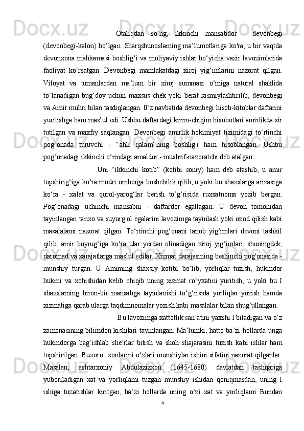 Otaliqdan   so‘ng,   ikkinchi   mansabdor   -   devonbegi
(devonbegi-kalon) bo‘lgan. Sharqshunoslaming ma’lumotlariga ko'ra, u bir vaqtda
devonxona mahkamasi  boshlig‘i va moliyaviy ishlar bo‘yicha vazir lavozimlarida
faoliyat   ko‘rsatgan.   Devonbegi   mamlakatdagi   xiroj   yig‘imlarini   nazorat   qilgan.
Viloyat   va   tumanlardan   ma’lum   bir   xiroj   summasi   о ‘miga   natural   shaklida
to‘lanadigan   bug‘doy   uchun   maxsus   chek   yoki   berat   rasmiylashtirilib,   devonbegi
va Amir muhri bilan tasdiqlangan. 0‘z navbatida devonbegi hisob-kitoblar daftarini
yuritishga ham mas’ul edi. Ushbu daftardagi kirim-chiqim hisobotlari amirlikda sir
tutilgan   va   maxfiy   saqlangan.   Devonbegi   amirlik   hokimiyat   tizimidagi   to‘rtinchi
pog‘onada   turuvchi   -   “ahli   qalam”ning   boshlig'i   ham   hisoblangan.   Ushbu
pog‘onadagi ikkinchi o‘rindagi amaldor - mushrif-nazoratchi deb atalgan. 
Uni   “ikkinchi   kotib”   (kotibi   soniy)   ham   deb   atashib,   u   amir
topshirig‘iga ko‘ra mudri omborga boshchilik qilib, u yoki bu shaxslarga arizasiga
ko‘ra   -   xalat   va   qurol-yarog‘lar   berish   to‘g‘risida   ruxsatnoma   yozib   bergan.
Pog‘onadagi   uchinchi   mansabni   -   daftardor   egallagan.   U   devon   tomonidan
tayinlangan tanxo va suyurg'ol egalarini lavozimga tayinlash yoki ozod qilish kabi
masalalami   nazorat   qilgan.   To‘rtinchi   pog‘onani   tanob   yig‘imlari   devoni   tashkil
qilib,   amir   buyrug‘iga   ko‘ra   ular   yerdan   olinadigan   xiroj   yig‘imlari,   shuningdek,
daromad va xarajatlarga mas’ul edilar. Xizmat darajasining beshinchi pog'onasida -
munshiy   turgan.   U   Amiming   shaxsiy   kotibi   bo‘lib,   yorliqlar   tuzish,   hukmdor
hukmi   va   xohishidan   kelib   chiqib   uning   xizmat   ro‘yxatini   yuritish,   u   yoki   bu   I
shaxslaming   biron-bir   mansabga   tayinlanishi   to‘g‘risida   yorliqlar   yozish   hamda
xizmatiga qarab ularga taqdimnomalar yozish kabi masalalar bilan shug‘ullangan.
 Bu lavozimga xattotlik san’atini yaxshi I biladigan va o‘z
zamonasining bilimdon kishilari tayinlangan. Ma’lumki, hatto ba’zi hollarda unga
hukmdorga   bag‘ishlab   she’rlar   bitish   va   shoh   shajarasini   tuzish   kabi   ishlar   ham
topshirilgan. Buxoro   xonlarini o‘zlari munshiylar ishini sifatini nazorat qilganlar.
Masalan,   ashtarxoniy   Abdulazizxon   (1645-1680)   davlatdan   tashqariga
yuboriladigan   xat   va   yorliqlami   tuzgan   munshiy   ishidan   qoniqmasdan,   uning   I
ishiga   tuzatishlar   kiritgan,   ba’zi   hollarda   uning   o‘zi   xat   va   yorliqlami   Bundan
6