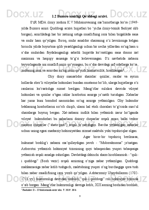 1.2 Buxoro amirligi Qo’shbegi arxivi.
0‘zR   MDA   ilmiy  xodimi  K.V.Muhsinovaning  ma’lumotlariga  ko‘ra  (1949-
yilda Buxoro amiri  Qushbegi  arxivi hujjatlari bo ‘yicha ilmiy-texnik faoliyat  olib
borgan), amirlikdagi har  bir xatning ustiga muallifning ismi bilan birgalikda sana
va   muhr   ham   qo‘yilgan.   Biroq,   muhr   amaldor   shaxsning   o‘z   lavozimiga   kelgan
birinchi yilida buyurtma qilib yasatilganligi uchun bir necha yillardan so‘ng ham u
o‘sha   muhridan   foydalanganligi   sababli   hujjatda   ko‘rsatilgan   sana   doimo   xat
mazmuni   va   haqiqiy   sanasiga   to‘g‘ri   kelavermagan.   0‘z   navbatida   xabami
tayyorlaganda uni muallifi imzo qo‘ymagan, bu o‘sha davrdagi urf-odatlarga ko‘ra,
xudoning ismi va amirdan so‘ng imzo qo‘yish hurmatsizlik, hisoblangan 1
. 
Oliy   diniy   mansabdor   shaxslar:   qozilar,   raislar   va   ayrim
hollarda obro‘li viloyatlar hokimlari bundan mustasno bo‘lib, ularga hujjatlarga o‘z
ismlarini   ko‘rsatishga   ruxsat   berilgan.   Mang‘itlar   sulolasi   davrida   viloyat
hokimlari   va   qozilar   o‘tgan   ishlar   hisobotini   amirga   jo‘natib   turishgan.   Xabarlar
har   juma   kuni   bomdod   namozidan   so‘ng   amirga   yetkazilgan.   Oliy   hukmdor
beklaming hisobotlarini   ко ‘rib chiqib, ulami hal  etish choralari  to‘g‘risida  mas’ul
shaxslarga   buyruq   bergan.   Xat-xabami   zudlik   bilan   yetkazish   zarur   ho‘lganda
viloyat     hukmdorlari   bu   xabarlami   doimiy   choparlar   orqali   emas,   balki   tezkor
maxsus   choparlar   (“shatir-pari”)   orqali   jo‘natishgan.   Barcha   yetkazilgan   xabarlar
uchun uning egasi markaziy hokimiyatdan xizmat maktubi yoki topshiriqlar olgan. 
Agar   biror-bir   topshiriq   berilmasa,
hukumat   boshlig‘i   xabami   ma’qullaydigan   javob   -   “Muboraknoma”   jo'natgan.
Axborotni   yetkazish   hokimiyat   tizimining   quyi   tabaqasidan   yuqori   tabaqasiga
yetkazish orqali amalga oshirilgan. Davlatdagi ikkinchi shaxs hisoblanmish - “quli-
i   qushbegi”   (Bosh   vazir)   orqali   amiming   o‘ziga   xabar   yetkazilgan.   Qushbegi
mahkamasiga xabar kelib tushgach, maktubning yuqori o‘ng burchagiga qora tush
bilan   xabar   muallifining   ismi   yozib   qo‘yilgan.   Ashtarxoniy   Ubaydullaxon   (1702-
1711-yy.) hukmronligi davridan boshlab, “quli-i qushbegi” roli hokimiyat tizimida
о ‘sib borgan. Mang‘itlar hukmronligi davriga kelib, XIX asming boshidan boshlab,
1
  Rashidov.O – O’zbekistonda arxiv ishi. T. 2019. 30-b
9