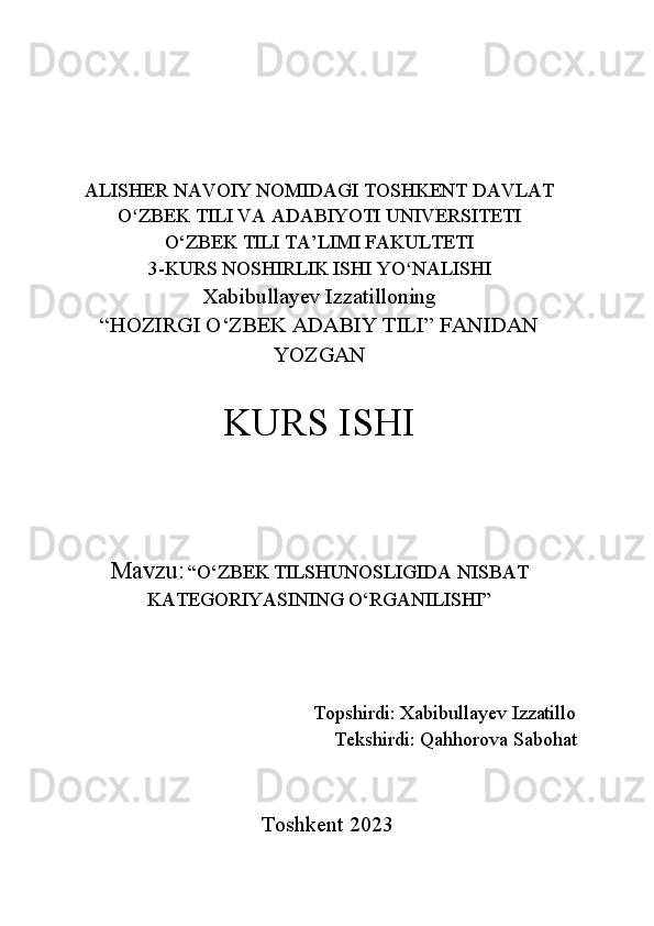 ALISHER NAVOIY NOMIDAGI TOSHKENT DAVLAT
O ZBEK TILI VA ADABIYOTI UNIVERSITETIʻ
O‘ZBEK TILI TA’LIMI FAKULTETI
3-KURS NOSHIRLIK ISHI YO NALISHI 	
ʻ
Xabibullayev Izzatilloning
“HOZIRGI O‘ZBEK ADABIY TILI” FANIDAN
YOZGAN 
KURS ISHI
Mavzu:   “O‘ZBEK TILSHUNOSLIGIDA NISBAT
KATEGORIYASINING O‘RGANILISHI”
Topshirdi :  Xabibullayev Izzatillo
Tekshirdi:  Qahhorova Sabohat    
Toshkent 2023 