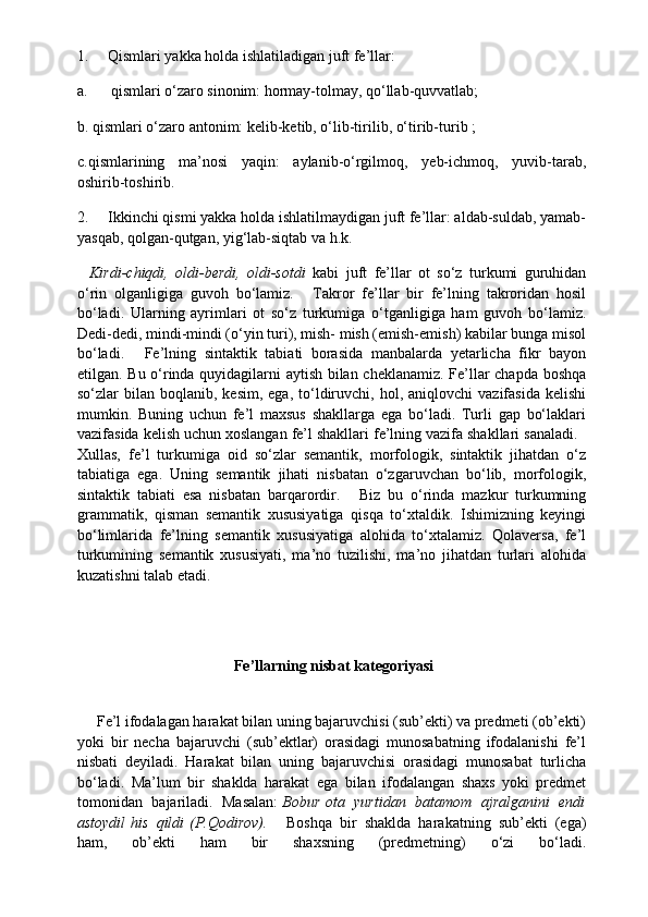 1.          Qismlari yakka holda ishlatiladigan juft fe’llar:
a.            qismlari o‘zaro sinonim: hormay-tolmay, qo‘llab-quvvatlab;
b. qismlari o‘zaro antonim: kelib-ketib, o‘lib-tirilib, o‘tirib-turib ;
c.qismlarining   ma’nosi   yaqin:   aylanib-o‘rgilmoq,   yeb-ichmoq,   yuvib-tarab,
oshirib-toshirib.
2.          Ikkinchi qismi yakka holda ishlatilmaydigan juft fe’llar: aldab-suldab, yamab-
yasqab, qolgan-qutgan, yig‘lab-siqtab va h.k.
    Kirdi-chiqdi,   oldi-berdi,   oldi-sotdi   kabi   juft   fe’llar   ot   so‘z   turkumi   guruhidan
o‘rin   olganligiga   guvoh   bo‘lamiz.       Takror   fe’llar   bir   fe’lning   takroridan   hosil
bo‘ladi.   Ularning   ayrimlari   ot   so‘z   turkumiga   o‘tganligiga   ham   guvoh   bo‘lamiz.
Dedi-dedi, mindi-mindi (o‘yin turi), mish- mish (emish-emish) kabilar bunga misol
bo‘ladi.       Fe’lning   sintaktik   tabiati   borasida   manbalarda   yetarlicha   fikr   bayon
etilgan. Bu o‘rinda quyidagilarni aytish bilan cheklanamiz. Fe’llar chapda boshqa
so‘zlar   bilan  boqlanib,  kesim,  ega,   to‘ldiruvchi,   hol,  aniqlovchi   vazifasida  kelishi
mumkin.   Buning   uchun   fe’l   maxsus   shakllarga   ega   bo‘ladi.   Turli   gap   bo‘laklari
vazifasida kelish uchun xoslangan fe’l shakllari fe’lning vazifa shakllari sanaladi.   
Xullas,   fe’l   turkumiga   oid   so‘zlar   semantik,   morfologik,   sintaktik   jihatdan   o‘z
tabiatiga   ega.   Uning   semantik   jihati   nisbatan   o‘zgaruvchan   bo‘lib,   morfologik,
sintaktik   tabiati   esa   nisbatan   barqarordir.       Biz   bu   o‘rinda   mazkur   turkumning
grammatik,   qisman   semantik   xususiyatiga   qisqa   to‘xtaldik.   Ishimizning   keyingi
bo‘limlarida   fe’lning   semantik   xususiyatiga   alohida   to‘xtalamiz.   Qolaversa,   fe’l
turkumining   semantik   xususiyati,   ma’no   tuzilishi,   ma’no   jihatdan   turlari   alohida
kuzatishni talab etadi.
 Fe’llarning	 nisbat	 kategoriyasi
      Fe’l ifodalagan harakat bilan uning bajaruvchisi (sub’ekti) va predmeti (ob’ekti)
yoki   bir   necha   bajaruvchi   (sub’ektlar)   orasidagi   munosabatning   ifodalanishi   fe’l
nisbati   deyiladi.   Harakat   bilan   uning   bajaruvchisi   orasidagi   munosabat   turlicha
bo‘ladi.   Ma’lum   bir   shaklda   harakat   ega   bilan   ifodalangan   shaxs   yoki   predmet
tomonidan   bajariladi.   Masalan:   Bobur   ota   yurtidan   batamom   ajralganini   endi
astoydil   his   qildi   (P.Qodirov).       Boshqa   bir   shaklda   harakatning   sub’ekti   (ega)
ham,   ob’ekti   ham   bir   shaxsning   (predmetning)   o‘zi   bo‘ladi. 