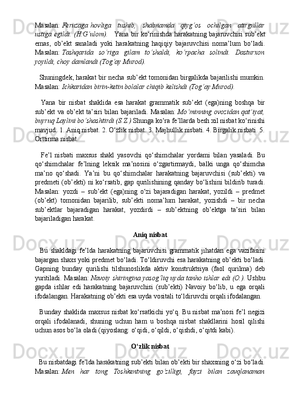 Masalan:   Feruzaga   hovliga   tushib,   shabnamda   qiyg‘os   ochilgan   atirgullar
ustiga   egildi. (H.G‘ulom).       Yana bir ko‘rinishda harakatning bajaruvchisi sub’ekt
emas,   ob’ekt   sanaladi   yoki   harakatning   haqiqiy   bajaruvchisi   noma’lum   bo‘ladi.
Masalan:   Tashqarida   so‘riga   gilam   to‘shaldi,   ko‘rpacha   solindi.   Dasturxon
yoyildi, choy damlandi (Tog‘ay Murod).
   Shuningdek, harakat bir necha sub’ekt tomonidan birgalikda bajarilishi mumkin.
Masalan:   Ichkaridan birin-ketin bolalar chiqib kelishdi (Tog‘ay Murod).
    Yana   bir   nisbat   shaklida   esa   harakat   grammatik   sub’ekt   (ega)ning   boshqa   bir
sub’ekt va ob’ekt ta’siri bilan bajariladi. Masalan:   Mo‘minning ovozidan qat’iyat,
buyruq Laylini bo‘shashtirdi (S.Z.)  Shunga ko‘ra fe’llarda besh xil nisbat ko‘rinishi
mavjud: 1. Aniq nisbat. 2. O‘zlik nisbat. 3. Majhullik nisbati. 4. Birgalik nisbati. 5.
Orttirma nisbat.
    Fe’l   nisbati   maxsus   shakl   yasovchi   qo‘shimchalar   yordami   bilan   yasaladi.   Bu
qo‘shimchalar   fe’lning   leksik   ma’nosini   o‘zgartirmaydi,   balki   unga   qo‘shimcha
ma’no   qo‘shadi.   Ya’ni   bu   qo‘shimchalar   harakatning   bajaruvchisi   (sub’ekti)   va
predmeti (ob’ekti) ni ko‘rsatib, gap qurilishining qanday bo‘lishini bildirib turadi.
Masalan:   yozdi   –   sub’ekt   (ega)ning   o‘zi   bajaradigan   harakat,   yozildi   –   predmet
(ob’ekt)   tomonidan   bajarilib,   sub’ekti   noma’lum   harakat,   yozishdi   –   bir   necha
sub’ektlar   bajaradigan   harakat,   yozdirdi   –   sub’ektning   ob’ektga   ta’siri   bilan
bajariladigan harakat.
Aniq nisbat
    Bu   shakldagi   fe’lda   harakatning   bajaruvchisi   grammatik   jihatdan   ega   vazifasini
bajargan shaxs yoki predmet bo‘ladi. To‘ldiruvchi esa harakatning ob’ekti bo‘ladi.
Gapning   bunday   qurilishi   tilshunoslikda   aktiv   konstruktsiya   (faol   qurilma)   deb
yuritiladi. Masalan:   Navoiy shiringina yasog‘liq uyda tanho ishlar edi (O.).   Ushbu
gapda   ishlar   edi   harakatning   bajaruvchisi   (sub’ekti)   Navoiy   bo‘lib,   u   ega   orqali
ifodalangan. Harakatning ob’ekti esa uyda vositali to‘ldiruvchi orqali ifodalangan.
   Bunday shaklida maxsus nisbat ko‘rsatkichi yo‘q. Bu nisbat ma’nosi fe’l negizi
orqali   ifodalanadi,   shuning   uchun   ham   u   boshqa   nisbat   shakllarini   hosil   qilishi
uchun asos bo‘la oladi (qiyoslang: o‘qidi, o‘qildi, o‘qishdi, o‘qitdi kabi).
O‘zlik
 nisbat
  Bu nisbatdagi fe’lda harakatning sub’ekti bilan ob’ekti bir shaxsning o‘zi bo‘ladi.
Masalan:   Men   har   tong   Toshkentning   go‘zilligi,   fayzi   bilan   zavqlanaman 