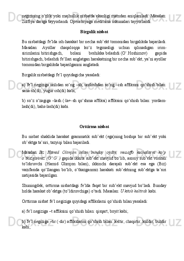 negizining o‘zlik yoki majhullik nisbatda ekanligi matndan aniqlaniladi. Masalan:
Zulfiya darsga tayyorlandi. Operatsiyaga meditsina uskunalari tayyorlandi.
Birgalik nisbat
Bu nisbatdagi fe’lda ish-harakat bir necha sub’ekt tomonidan birgalikda bajariladi.
Masalan:   Ayollar   chaqaloqqa   ko‘z   tegmasligi   uchun   qilinadigan   irim-
sirimlarini   bitirishgach,   bolani   beshikka   belashdi   (O‘.Hoshimov)   gapida
bitirishgach, belashdi fe’llari anglatgan harakatning bir necha sub’ekt, ya’ni ayollar
tomonidan birgalikda bajarilganini anglatadi.
Birgalik nisbatdagi fe’l quyidagicha yasaladi:
a) fe’l negiziga unlidan so‘ng –sh, undoshdan so‘ng –ish affiksini  qo‘shish bilan:
sana-sh(di), yugur-ish(di) kabi;
b)  so‘z o‘zagiga –lash (-la+-sh qo‘shma affiksi) affiksini qo‘shish bilan:  yordam-
lash(di), bahs-lash(di) kabi.
Orttirma
 nisbat
Bu   nisbat   shaklida   harakat   grammatik   sub’ekt   (ega)ning   boshqa   bir   sub’ekt   yoki
ob’ektga ta’siri, tazyiqi bilan bajariladi.
Masalan:   Biz   Hamid   Olimjon   bilan   bunday   oydin,   musaffo   kechalarni   ko‘p
o‘tkazganmiz (G‘.G‘.)   gapida ikkita sub’ekt mavjud bo‘lib, asosiy sub’ekt vositali
to‘ldiruvchi   (Hamid   Olimjon   bilan),   ikkinchi   darajali   sub’ekt   esa   ega   (Biz)
vazifasida   qo‘llangan   bo‘lib,   o‘tkazganmiz   harakati   sub’ektning   sub’ektga   ta’siri
natijasida bajarilgan.
Shuningdek,   orttirma   nisbatdagi   fe’lda   faqat   bir   sub’ekt   mavjud   bo‘ladi.   Bunday
holda harakat ob’ektga (to‘ldiruvchiga) o‘tadi. Masalan:   U kitob keltirdi   kabi.
Orttirma nisbat fe’l negiziga quyidagi affikslarni qo‘shish bilan yasaladi:
a) fe’l negiziga –t affiksini qo‘shish bilan: qisqart, boyit kabi;
b) fe’l negiziga –tir (-dir) affikslarini qo‘shish bilan: keltir, chaqirtir, kuldir, buzdir
kabi;