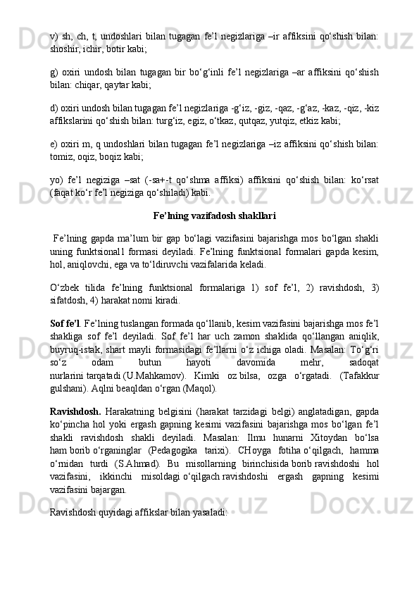 v)   sh,   ch,   t,   undoshlari   bilan   tugagan   fe’l   negizlariga   –ir   affiksini   qo‘shish   bilan:
shoshir, ichir, botir kabi;
g)   oxiri   undosh   bilan   tugagan   bir   bo‘g‘inli   fe’l   negizlariga   –ar   affiksini   qo‘shish
bilan: chiqar, qaytar kabi;
d) oxiri undosh bilan tugagan fe’l negizlariga -g‘iz, -giz, -qaz, -g‘az, -kaz, -qiz, -kiz
affikslarini qo‘shish bilan: turg‘iz, egiz, o‘tkaz, qutqaz, yutqiz, etkiz kabi;
e) oxiri m, q undoshlari bilan tugagan fe’l negizlariga –iz affiksini qo‘shish bilan:
tomiz, oqiz, boqiz kabi;
yo)   fe’l   negiziga   –sat   (-sa+-t   qo‘shma   affiksi)   affiksini   qo‘shish   bilan:   ko‘rsat
(faqat ko‘r fe’l negiziga qo‘shiladi) kabi.
Fe’lning vazifadosh	 shakllari
  Fe’lning   gapda   ma’lum   bir   gap   bo‘lagi   vazifasini   bajarishga   mos   bo‘lgan   shakli
uning   funktsional1   formasi   deyiladi.   Fe’lning   funktsional   formalari   gapda   kesim,
hol, aniqlovchi, ega va to‘ldiruvchi vazifalarida keladi.
O‘zbek   tilida   fe’lning   funktsional   formalariga   1)   sof   fe’l,   2)   ravishdosh,   3)
sifatdosh, 4) harakat nomi kiradi.
Sof	
 fe’l . Fe’lning tuslangan formada qo‘llanib, kesim vazifasini bajarishga mos fe’l
shakliga   sof   fe’l   deyiladi.   Sof   fe’l   har   uch   zamon   shaklida   qo‘llangan   aniqlik,
buyruq-istak,   shart   mayli   formasidagi   fe’llarni   o‘z   ichiga   oladi.   Masalan:   To‘g‘ri
so‘z   odam   butun   hayoti   davomida   mehr,   sadoqat
nurlarini   tarqatadi   (U.Mahkamov).   Kimki   oz   bilsa,   ozga   o‘rgatadi.   (Tafakkur
gulshani). Aqlni beaqldan   o‘rgan   (Maqol).
Ravishdosh.   Harakatning   belgisini   (harakat   tarzidagi   belgi)   anglatadigan,   gapda
ko‘pincha   hol   yoki   ergash   gapning   kesimi   vazifasini   bajarishga   mos   bo‘lgan   fe’l
shakli   ravishdosh   shakli   deyiladi.   Masalan:   Ilmu   hunarni   Xitoydan   bo‘lsa
ham   borib   o‘rganinglar   (Pedagogika   tarixi).   CHoyga   fotiha   o‘qilgach,   hamma
o‘rnidan   turdi   (S.Ahmad).   Bu   misollarning   birinchisida   borib   ravishdoshi   hol
vazifasini,   ikkinchi   misoldagi   o‘qilgach   ravishdoshi   ergash   gapning   kesimi
vazifasini bajargan.
Ravishdosh quyidagi affikslar bilan yasaladi: 