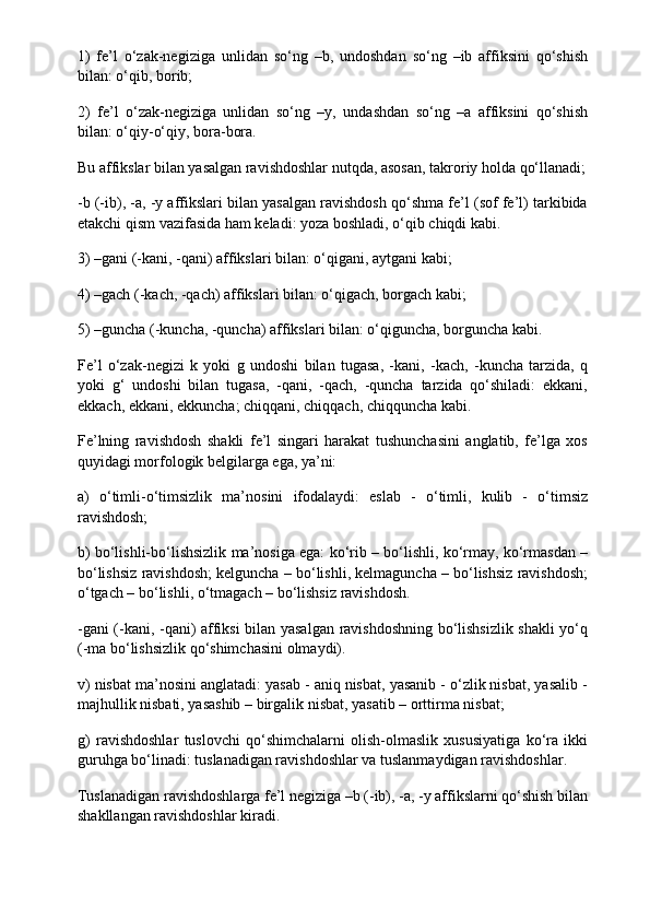 1)   fe’l   o‘zak-negiziga   unlidan   so‘ng   –b,   undoshdan   so‘ng   –ib   affiksini   qo‘shish
bilan: o‘qib, borib;
2)   fe’l   o‘zak-negiziga   unlidan   so‘ng   –y,   undashdan   so‘ng   –a   affiksini   qo‘shish
bilan: o‘qiy-o‘qiy, bora-bora.
Bu affikslar bilan yasalgan ravishdoshlar nutqda, asosan, takroriy holda qo‘llanadi;
-b (-ib), -a, -y affikslari bilan yasalgan ravishdosh qo‘shma fe’l (sof fe’l) tarkibida
etakchi qism vazifasida ham keladi: yoza boshladi, o‘qib chiqdi kabi.
3) –gani (-kani, -qani) affikslari bilan: o‘qigani, aytgani kabi;
4) –gach (-kach, -qach) affikslari bilan: o‘qigach, borgach kabi;
5) –guncha (-kuncha, -quncha) affikslari bilan: o‘qiguncha, borguncha kabi.
Fe’l   o‘zak-negizi   k   yoki   g   undoshi   bilan   tugasa,   -kani,   -kach,   -kuncha   tarzida,   q
yoki   g‘   undoshi   bilan   tugasa,   -qani,   -qach,   -quncha   tarzida   qo‘shiladi:   ekkani,
ekkach, ekkani, ekkuncha; chiqqani, chiqqach, chiqquncha kabi.
Fe’lning   ravishdosh   shakli   fe’l   singari   harakat   tushunchasini   anglatib,   fe’lga   xos
quyidagi morfologik belgilarga ega, ya’ni:
a)   o‘timli-o‘timsizlik   ma’nosini   ifodalaydi:   eslab   -   o‘timli,   kulib   -   o‘timsiz
ravishdosh;
b) bo‘lishli-bo‘lishsizlik ma’nosiga ega: ko‘rib – bo‘lishli, ko‘rmay, ko‘rmasdan –
bo‘lishsiz ravishdosh; kelguncha – bo‘lishli, kelmaguncha – bo‘lishsiz ravishdosh;
o‘tgach – bo‘lishli, o‘tmagach – bo‘lishsiz ravishdosh.
-gani (-kani, -qani) affiksi bilan yasalgan ravishdoshning bo‘lishsizlik shakli yo‘q
(-ma bo‘lishsizlik qo‘shimchasini olmaydi).
v) nisbat ma’nosini anglatadi: yasab - aniq nisbat, yasanib - o‘zlik nisbat, yasalib -
majhullik nisbati, yasashib – birgalik nisbat, yasatib – orttirma nisbat;
g)   ravishdoshlar   tuslovchi   qo‘shimchalarni   olish-olmaslik   xususiyatiga   ko‘ra   ikki
guruhga bo‘linadi: tuslanadigan ravishdoshlar va tuslanmaydigan ravishdoshlar.
Tuslanadigan ravishdoshlarga fe’l negiziga –b (-ib), -a, -y affikslarni qo‘shish bilan
shakllangan ravishdoshlar kiradi. 