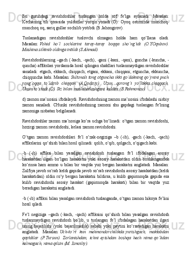 Bu   guruhdagi   ravishdoshlar   tuslangan   holda   sof   fe’lga   aylanadi.   Masalan:
Kechaning   tili   qorasida   yulduzlar   yorqin   yonadi   (O).   Oyoq   ostimizda   munchoq-
munchoq oq, sariq gullar sochilib   yotibdi   (B.Jahongirov).
Tuslanadigan   ravishdoshlar   tuslovchi   olmagan   holda   ham   qo‘llana   oladi.
Masalan:   Vohid   ho‘l   sochlarini   taray-taray   boqqa   sho‘ng‘idi   (O.YOqubov).
Mashina silkinib oldinga intildi (S.Ahmad).
Ravishdoshlarning   –gach   (-kach,   -qach),   -gani   (-kani,   -qani),   guncha   (-kuncha,   -
quncha) affikslari yordamida hosil qilingan shakllari tuslanmaydigan ravishdoshlar
sanaladi:  etgach, ekkach, chiqqach;  etgani, ekkani, chiqqani;  etguncha, ekkuncha,
chiqquncha kabi. Masalan:   Sultonali   tong otguncha   ikki go‘dakning qo‘ynini puch
yong‘oqqa   to‘ldirib   chiqqan   (A.Qodiriy).   Uzun,   qorong‘i   yo‘lakka   chiqqach,
Unsin to‘xtadi (O). Siz bilan   maslahatlashgani   keldim (B.Rahmonov).
d) zamon ma’nosini ifodalaydi. Ravishdoshning zamon ma’nosini ifodalashi nisbiy
zamon   sanaladi.   CHunki   ravishdoshning   zamoni   shu   gapdagi   tuslangan   fe’lning
zamoniga nisbatan belgilanadi.
Ravishdoshlar zamon ma’nosiga ko‘ra uchga bo‘linadi: o‘tgan zamon ravishdoshi,
hozirgi zamon ravishdoshi, kelasi zamon ravishdoshi.
O‘tgan   zamon   ravishdoshlari   fe’l   o‘zak-negiziga   –b   (-ib),   -gach   (-kach,   -qach)
affikslarini qo‘shish bilan hosil qilinadi: qolib, o‘qib, qolgach, o‘qigach kabi.
-b   (-ib)   affiksi   bilan   yasalgan   ravishdosh   tuslangan   fe’l   ifodalagan   asosiy
harakatdan   ilgari   bo‘lgan   harakatni   yoki   asosiy   harakatdan   oldin   boshlangandek
ko‘rinsa   ham   ammo   u   bilan   bir   vaqtda   yuz   bergan   harakatni   anglatadi.   Masalan:
Zulfiya javob so‘rab keldi gapida javob so‘rab ravishdoshi asosiy harakatdan (keldi
harakatidan)   oldin   ro‘y   bergan   harakatni   bildirsa,   u   kulib   gapirmoqda   gapida   esa
kulib   ravishdoshi   asosiy   harakat   (gapirmoqda   harakati)   bilan   bir   vaqtda   yuz
beradigan harakatni anglatadi.
-b (-ib) affiksi bilan yasalgan ravishdosh tuslanganda, o‘tgan zamon hikoya fe’lini
hosil qiladi.
Fe’l   negiziga   –gach   (-kach,   -qach)   affiksini   qo‘shish   bilan   yasalgan   ravishdosh
tuslanmaydigan   ravishdosh   bo‘lib,   u   tuslangan   fe’l   ifodalagan   harakatdan   ilgari
uning   bajarilishi   (yoki   bajarilmaslik)   sababi   yoki   paytini   ko‘rsatadigan   harakatni
anglatadi.   Masalan:   Uch-to‘rt   kun   mehmondorchilikda   yurishgach,   maktabdan
qaytdilar   (P.Tursun).   Zorlanishdan,   ichni   eyishdan   boshqa   hech   nima   qo‘lidan
kelmagach, nima qilsin (M. Ismoiliy). 