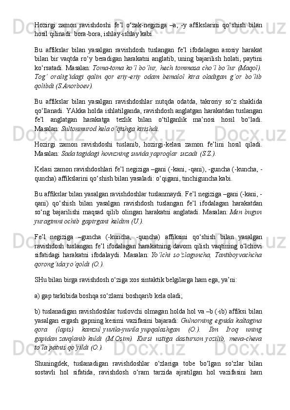 Hozirgi   zamon   ravishdoshi   fe’l   o‘zak-negiziga   –a,   -y   affikslarini   qo‘shish   bilan
hosil qilinadi: bora-bora, ishlay-ishlay kabi.
Bu   affikslar   bilan   yasalgan   ravishdosh   tuslangan   fe’l   ifodalagan   asosiy   harakat
bilan bir  vaqtda  ro‘y beradigan  harakatni  anglatib, uning bajarilish  holati, paytini
ko‘rsatadi. Masalan:   Toma-toma ko‘l bo‘lur, hech tommasa cho‘l bo‘lur (Maqol).
Tog‘   oralig‘idagi   qalin   qor   eriy-eriy   odam   bemalol   kira   oladigan   g‘or   bo‘lib
qolibdi (S.Anorboev).
Bu   affikslar   bilan   yasalgan   ravishdoshlar   nutqda   odatda,   takroriy   so‘z   shaklida
qo‘llanadi. YAkka holda ishlatilganda, ravishdosh anglatgan harakatdan tuslangan
fe’l   anglatgan   harakatga   tezlik   bilan   o‘tilganlik   ma’nosi   hosil   bo‘ladi.
Masalan:   Sultonmurod kela o‘qishga kirishdi.
Hozirgi   zamon   ravishdoshi   tuslanib,   hozirgi-kelasi   zamon   fe’lini   hosil   qiladi.
Masalan:   Sada tagidagi hovuzning suvida yaproqlar   suzadi   (S.Z.).
Kelasi zamon ravishdoshlari fe’l negiziga –gani (-kani, -qani), -guncha (-kuncha, -
quncha) affikslarini qo‘shish bilan yasaladi: o‘qigani, tinchiguncha kabi.
Bu affikslar bilan yasalgan ravishdoshlar tuslanmaydi. Fe’l negiziga –gani (-kani, -
qani)   qo‘shish   bilan   yasalgan   ravishdosh   tuslangan   fe’l   ifodalagan   harakatdan
so‘ng   bajarilishi   maqsad   qilib   olingan   harakatni   anglatadi.   Masalan:   Men   bugun
yuragimni ochib   gapirgani   keldim (U.).
Fe’l   negiziga   –guncha   (-kuncha,   -quncha)   affiksini   qo‘shish   bilan   yasalgan
ravishdosh  tuslangan  fe’l  ifodalagan  harakatning  davom  qilish   vaqtining  o‘lchovi
sifatidagi   harakatni   ifodalaydi.   Masalan:   Yo‘lchi   so‘zlaguncha,   Tantiboyvachcha
qorong‘ida yo‘qoldi (O.).
SHu bilan birga ravishdosh o‘ziga xos sintaktik belgilarga ham ega, ya’ni:
a) gap tarkibida boshqa so‘zlarni boshqarib kela oladi;
b) tuslanadigan ravishdoshlar tuslovchi olmagan holda hol va –b (-ib) affiksi bilan
yasalgan   ergash  gapning  kesimi   vazifasini   bajaradi:   Gulnorning  egnida  kaltagina
qora   (lapis)   kamzul   yuvila-yuvila   yupqalashgan   (O.).   Ibn   Iroq   uning
gapidan   zavqlanib   kuldi   (M.Osim).   Kursi   ustiga   dasturxon   yozilib,   meva-cheva
to‘la patnis qo‘yildi (O.).
Shuningdek,   tuslanadigan   ravishdoshlar   o‘zlariga   tobe   bo‘lgan   so‘zlar   bilan
sostavli   hol   sifatida,   ravishdosh   o‘ram   tarzida   ajratilgan   hol   vazifasini   ham 