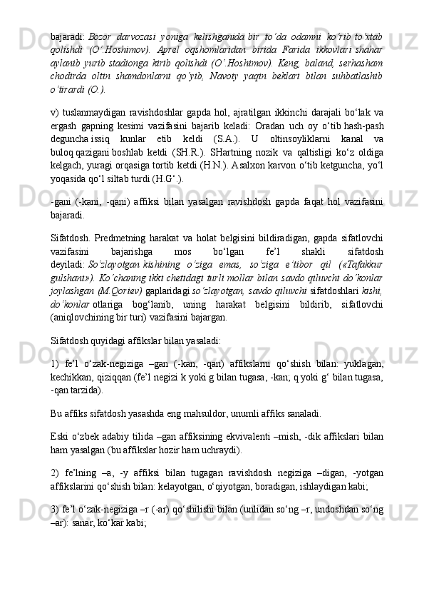 bajaradi:   Bozor   darvozasi   yoniga   kelishganida   bir   to‘da   odamni   ko‘rib   to‘xtab
qolishdi   (O‘.Hoshimov).   Aprel   oqshomlaridan   birida   Farida   ikkovlari   shahar
aylanib   yurib   stadionga   kirib   qolishdi   (O‘.Hoshimov).   Keng,   baland,   serhasham
chodirda   oltin   shamdonlarni   qo‘yib,   Navoiy   yaqin   beklari   bilan   suhbatlashib
o‘tirardi (O.).
v)   tuslanmaydigan   ravishdoshlar   gapda   hol,   ajratilgan   ikkinchi   darajali   bo‘lak   va
ergash   gapning   kesimi   vazifasini   bajarib   keladi:   Oradan   uch   oy   o‘tib   hash-pash
deguncha   issiq   kunlar   etib   keldi   (S.A.).   U   oltinsoyliklarni   kanal   va
buloq   qazigani   boshlab   ketdi   (SH.R.).   SHartning   nozik   va   qaltisligi   ko‘z   oldiga
kelgach, yuragi orqasiga tortib ketdi (H.N.). Asalxon karvon o‘tib ketguncha, yo‘l
yoqasida qo‘l siltab turdi (H.G‘.).
-gani   (-kani,   -qani)   affiksi   bilan   yasalgan   ravishdosh   gapda   faqat   hol   vazifasini
bajaradi.
Sifatdosh.   Predmetning   harakat   va   holat   belgisini   bildiradigan,   gapda   sifatlovchi
vazifasini   bajarishga   mos   bo‘lgan   fe’l   shakli   sifatdosh
deyiladi:   So‘zlayotgan   kishining   o‘ziga   emas,   so‘ziga   e’tibor   qil   («Tafakkur
gulshani»). Ko‘chaning ikki chetidagi turli mollar bilan   savdo qiluvchi   do‘konlar
joylashgan (M.Qoriev)   gaplaridagi   so‘zlayotgan, savdo qiluvchi   sifatdoshlari   kishi,
do‘konlar   otlariga   bog‘lanib,   uning   harakat   belgisini   bildirib,   sifatlovchi
(aniqlovchining bir turi) vazifasini bajargan.
Sifatdosh quyidagi affikslar bilan yasaladi:
1)   fe’l   o‘zak-negiziga   –gan   (-kan,   -qan)   affikslarni   qo‘shish   bilan:   yuklagan,
kechikkan, qiziqqan (fe’l negizi k yoki g bilan tugasa, -kan; q yoki g‘ bilan tugasa,
-qan tarzida).
Bu affiks sifatdosh yasashda eng mahsuldor, unumli affiks sanaladi.
Eski  o‘zbek  adabiy tilida  –gan affiksining ekvivalenti  –mish,  -dik  affikslari   bilan
ham yasalgan (bu affikslar hozir ham uchraydi).
2)   fe’lning   –a,   -y   affiksi   bilan   tugagan   ravishdosh   negiziga   –digan,   -yotgan
affikslarini qo‘shish bilan: kelayotgan, o‘qiyotgan, boradigan, ishlaydigan kabi;
3) fe’l o‘zak-negiziga –r (-ar) qo‘shilishi bilan (unlidan so‘ng –r, undoshdan so‘ng
–ar): sanar, ko‘kar kabi; 