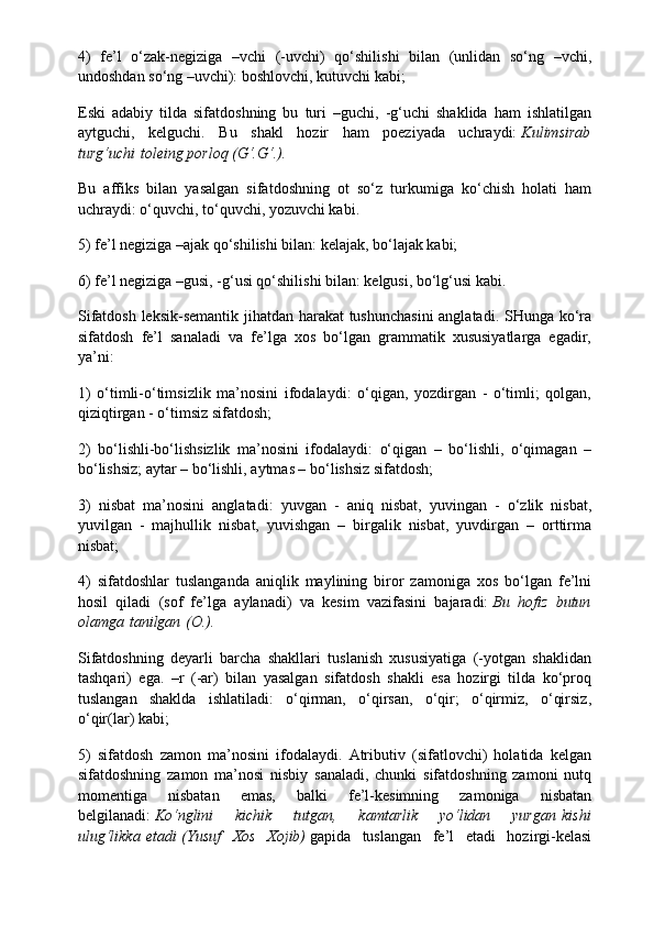 4)   fe’l   o‘zak-negiziga   –vchi   (-uvchi)   qo‘shilishi   bilan   (unlidan   so‘ng   –vchi,
undoshdan so‘ng –uvchi): boshlovchi, kutuvchi kabi;
Eski   adabiy   tilda   sifatdoshning   bu   turi   –guchi,   -g‘uchi   shaklida   ham   ishlatilgan
aytguchi,   kelguchi.   Bu   shakl   hozir   ham   poeziyada   uchraydi:   Kulimsirab
turg‘uchi   toleing porloq (G‘.G‘.).
Bu   affiks   bilan   yasalgan   sifatdoshning   ot   so‘z   turkumiga   ko‘chish   holati   ham
uchraydi: o‘quvchi, to‘quvchi, yozuvchi kabi.
5) fe’l negiziga –ajak qo‘shilishi bilan: kelajak, bo‘lajak kabi;
6) fe’l negiziga –gusi, -g‘usi qo‘shilishi bilan: kelgusi, bo‘lg‘usi kabi.
Sifatdosh leksik-semantik jihatdan harakat tushunchasini  anglatadi. SHunga ko‘ra
sifatdosh   fe’l   sanaladi   va   fe’lga   xos   bo‘lgan   grammatik   xususiyatlarga   egadir,
ya’ni:
1)   o‘timli-o‘timsizlik   ma’nosini   ifodalaydi:   o‘qigan,   yozdirgan   -   o‘timli;   qolgan,
qiziqtirgan - o‘timsiz sifatdosh;
2)   bo‘lishli-bo‘lishsizlik   ma’nosini   ifodalaydi:   o‘qigan   –   bo‘lishli,   o‘qimagan   –
bo‘lishsiz; aytar – bo‘lishli, aytmas – bo‘lishsiz sifatdosh;
3)   nisbat   ma’nosini   anglatadi:   yuvgan   -   aniq   nisbat,   yuvingan   -   o‘zlik   nisbat,
yuvilgan   -   majhullik   nisbat,   yuvishgan   –   birgalik   nisbat,   yuvdirgan   –   orttirma
nisbat;
4)   sifatdoshlar   tuslanganda   aniqlik   maylining   biror   zamoniga   xos   bo‘lgan   fe’lni
hosil   qiladi   (sof   fe’lga   aylanadi)   va   kesim   vazifasini   bajaradi:   Bu   hofiz   butun
olamga   tanilgan   (O.).
Sifatdoshning   deyarli   barcha   shakllari   tuslanish   xususiyatiga   (-yotgan   shaklidan
tashqari)   ega.   –r   (-ar)   bilan   yasalgan   sifatdosh   shakli   esa   hozirgi   tilda   ko‘proq
tuslangan   shaklda   ishlatiladi:   o‘qirman,   o‘qirsan,   o‘qir;   o‘qirmiz,   o‘qirsiz,
o‘qir(lar) kabi;
5)   sifatdosh   zamon   ma’nosini   ifodalaydi.   Atributiv   (sifatlovchi)   holatida   kelgan
sifatdoshning   zamon   ma’nosi   nisbiy   sanaladi,   chunki   sifatdoshning   zamoni   nutq
momentiga   nisbatan   emas,   balki   fe’l-kesimning   zamoniga   nisbatan
belgilanadi:   Ko‘nglini   kichik   tutgan,   kamtarlik   yo‘lidan   yurgan   kishi
ulug‘likka   etadi   (Yusuf   Xos   Xojib)   gapida   tuslangan   fe’l   etadi   hozirgi-kelasi 