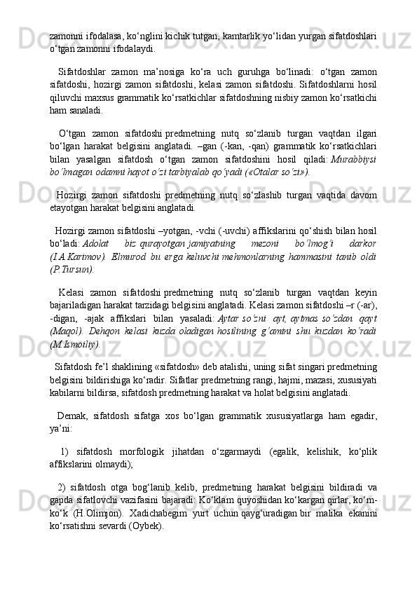 zamonni ifodalasa, ko‘nglini kichik tutgan, kamtarlik yo‘lidan yurgan sifatdoshlari
o‘tgan zamonni ifodalaydi.
    Sifatdoshlar   zamon   ma’nosiga   ko‘ra   uch   guruhga   bo‘linadi:   o‘tgan   zamon
sifatdoshi,   hozirgi   zamon   sifatdoshi,   kelasi   zamon   sifatdoshi.   Sifatdoshlarni   hosil
qiluvchi maxsus grammatik ko‘rsatkichlar sifatdoshning nisbiy zamon ko‘rsatkichi
ham sanaladi.
    O‘tgan   zamon   sifatdoshi   predmetning   nutq   so‘zlanib   turgan   vaqtdan   ilgari
bo‘lgan   harakat   belgisini   anglatadi.   –gan   (-kan,   -qan)   grammatik   ko‘rsatkichlari
bilan   yasalgan   sifatdosh   o‘tgan   zamon   sifatdoshini   hosil   qiladi:   Murabbiysi
bo‘lmagan   odamni hayot o‘zi tarbiyalab qo‘yadi («Otalar so‘zi»).
    Hozirgi   zamon   sifatdoshi   predmetning   nutq   so‘zlashib   turgan   vaqtida   davom
etayotgan harakat belgisini anglatadi.
    Hozirgi zamon sifatdoshi –yotgan, -vchi (-uvchi) affikslarini qo‘shish bilan hosil
bo‘ladi:   Adolat   biz   qurayotgan   jamiyatning   mezoni   bo‘lmog‘i   darkor
(I.A.Karimov).   Elmurod   bu   erga   keluvchi   mehmonlarning   hammasini   tanib   oldi
(P.Tursun).
    Kelasi   zamon   sifatdoshi   predmetning   nutq   so‘zlanib   turgan   vaqtdan   keyin
bajariladigan harakat tarzidagi belgisini anglatadi. Kelasi zamon sifatdoshi –r (-ar),
-digan,   -ajak   affikslari   bilan   yasaladi:   Aytar   so‘zni   ayt,   aytmas   so‘zdan   qayt
(Maqol).   Dehqon   kelasi   kuzda   oladigan   hosilining   g‘amini   shu   kuzdan   ko‘radi
(M.Ismoiliy).
   Sifatdosh fe’l shaklining «sifatdosh» deb atalishi, uning sifat singari predmetning
belgisini bildirishiga ko‘radir. Sifatlar predmetning rangi, hajmi, mazasi, xususiyati
kabilarni bildirsa, sifatdosh predmetning harakat va holat belgisini anglatadi.
    Demak,   sifatdosh   sifatga   xos   bo‘lgan   grammatik   xususiyatlarga   ham   egadir,
ya’ni:  
    1)   sifatdosh   morfologik   jihatdan   o‘zgarmaydi   (egalik,   kelishik,   ko‘plik
affikslarini olmaydi);
    2)   sifatdosh   otga   bog‘lanib   kelib,   predmetning   harakat   belgisini   bildiradi   va
gapda sifatlovchi vazifasini bajaradi: Ko‘klam quyoshidan   ko‘kargan   qirlar, ko‘m-
ko‘k   (H.Olimjon).   Xadichabegim   yurt   uchun   qayg‘uradigan   bir   malika   ekanini
ko‘rsatishni sevardi (Oybek). 