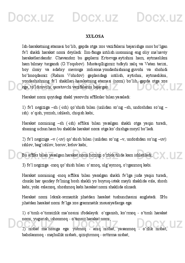 XULOSA
Ish-harakatning atamasi bo‘lib, gapda otga xos vazifalarni bajarishga mos bo‘lgan
fe’l   shakli   harakat   nomi   deyiladi:   Ilm-fanga   intilish   insonning   eng   oliy   ma’naviy
harakatlaridandir.   Chavandoz   bu   gaplarni   Ertoevga   aytishini   ham,   aytmaslikni
ham   bilmay   turgandi   (O.Yoqubov).   Mustaqilligimiz   tufayli   xalq   va   Vatan   tarixi,
boy   ilmiy   va   adabiy   merosga   xolisona   yondashishning   guvohi   va   shohidi
bo‘lmoqdamiz   (Rahim   Vohidov)   gaplaridagi   intilish,   aytishni,   aytmaslikni,
yondashishning   fe’l   shakllari   harakatning   atamasi   (nomi)   bo‘lib,   gapda   otga   xos
ega, to‘ldiruvchi, qaratuvchi vazifalarini bajargan.
Harakat nomi quyidagi shakl yasovchi affikslar bilan yasaladi:
1)   fe’l   negiziga   –sh   (-ish)   qo‘shish   bilan   (unlidan   so‘ng   –sh,   undoshdan   so‘ng   –
ish): o‘qish, yozish, ishlash, chiqish kabi;
Harakat   nomining   –sh   (-ish)   affiksi   bilan   yasalgan   shakli   otga   yaqin   turadi,
shuning uchun ham bu shaklda harakat nomi otga ko‘chishga moyil bo‘ladi.
2) fe’l negiziga –v (-uv) qo‘shish bilan (unlidan so‘ng –v, undoshdan so‘ng –uv):
ishlov, bag‘ishlov, boruv, keluv kabi;
Bu affiks bilan yasalgan harakat nomi hozirgi o‘zbek tilida kam ishlatiladi;
3) fe’l negiziga -moq qo‘shish bilan: o‘smoq, ulg‘aymoq, o‘rganmoq kabi.
Harakat   nomining   -moq   affiksi   bilan   yasalgan   shakli   fe’lga   juda   yaqin   turadi,
chunki har qanday fe’lning bosh shakli yo buyruq-istak mayli shaklida esla, shosh
kabi; yoki eslamoq, shoshmoq kabi harakat nomi shaklida olinadi.
Harakat   nomi   leksik-semantik   jihatdan   harakat   tushunchasini   anglatadi.   SHu
jihatdan harakat nomi fe’lga xos grammatik xususiyatlarga ega:
1)   o‘timli-o‘timsizlik   ma’nosini   ifodalaydi:   o‘rganish,   ko‘rmoq   -   o‘timli   harakat
nomi; yugurish, ishonmoq - o‘timsiz harakat nomi;
2)   nisbat   ma’nosiga   ega:   yutmoq   -   aniq   nisbat,   yasanmoq   -   o‘zlik   nisbat,
baholanmoq - majhullik nisbati, qiziqtirmoq - orttirma nisbat; 