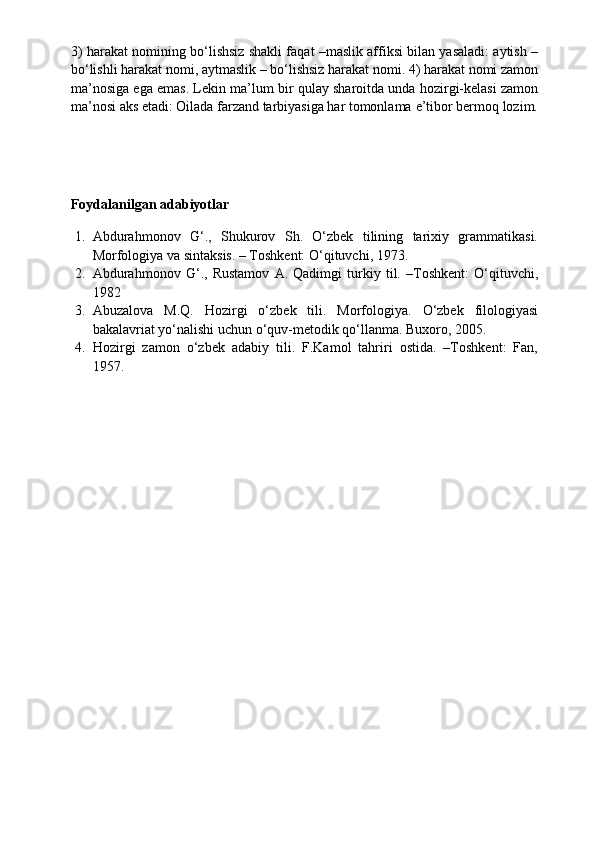 3) harakat nomining bo‘lishsiz shakli faqat –maslik affiksi bilan yasaladi: aytish –
bo‘lishli harakat nomi, aytmaslik – bo‘lishsiz harakat nomi. 4) harakat nomi zamon
ma’nosiga ega emas. Lekin ma’lum bir qulay sharoitda unda hozirgi-kelasi zamon
ma’nosi aks etadi: Oilada farzand tarbiyasiga har tomonlama   e’tibor bermoq   lozim.
Foydalanilgan adabiyotlar
1. Abdurahmonov   G‘.,   Shukurov   Sh.   O‘zbek   tilining   tarixiy   grammatikasi.
Morfologiya va sintaksis. – Toshkent: O‘qituvchi, 1973.
2. Abdurahmonov   G‘.,   Rustamov   A.   Qadimgi   turkiy   til.   –Toshkent:   O‘qituvchi,
1982
3. Abuzalova   M.Q.   Hozirgi   o‘zbek   tili.   Morfologiya.   O‘zbek   filologiyasi
bakalavriat yo‘nalishi uchun o‘quv-metodik qo‘llanma. Buxoro, 2005.
4. Hozirgi   zamon   o‘zbek   adabiy   tili.   F.Kamol   tahriri   ostida.   –Toshkent:   Fan,
1957.
  