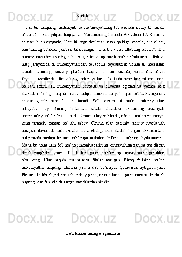                                                                                                      Kirish  
      Har   bir   xalqning   madaniyati   va   ma’naviyatining   tub   asosida   milliy   til   turishi
isbob  talab  etmaydigan   haqiqatdir.  Yurtimizning  Birinchi   Prezidenti  I.A.Karimov
so‘zlari   bilan   aytganla,   “Jamiki   ezgu   fazilatlar   inson   qalbiga,   avvalo,   ona   allasi,
ona   tilining   betakror   jazibasi   bilan   singari.   Ona   tili   -   bu   millatning   ruhidir”.   Shu
nuqtayi   nazardan  aytadigan  bo‘lsak,   tilimizning  nozik  ma’no  ifodalarini  bilish  va
nutq   jarayonida   til   imkoniyatlaridan   to‘laqonli   foydalanish   uchun   til   hodisalari
tabiati,   umumiy,   xususiy   jihatlari   haqida   har   bir   kishida,   ya’ni   shu   tildan
foydalanuvchilarda   tilimiz   keng   imkoniyatlari   to‘g‘risida   ozmi-ko‘pmi   ma’lumot
bo‘lishi   lozim.   Til   imkoniyatlari   bevosita   va   bilvosita   og‘zaki   va   yozma   so‘z
shaklida ro‘yobga chiqadi. Bunda tadqiqotimiz manbayi bo‘lgan fe’l turkumiga oid
so‘zlar   guruhi   ham   faol   qo‘llanadi.   Fe’l   leksemalari   ma’no   imkoniyatalari
nihoyatda   boy.   Buning   birlamchi   sababi   shundaki,   fe’llarning   aksariyati
umumturkiy so‘zlar hisoblanadi. Umumturkiy so‘zlarda, odatda, ma’no imkoniyat
keng   taraqqiy   topgan   bo‘lishi   tabiiy.   Chunki   ular   qadimiy   tadrijiy   rivojlanish
bosqichi   davomida   turli   semalar   ifoda   etishga   ixtisoslashib   borgan.   Ikkinchidan,
nutqimizda   boshqa   turkum   so‘zlariga   nisbatan   fe’llardan   ko‘proq   foydalanamiz.
Mana bu holat ham fe’l ma’no imkoniyatlarining kengayishiga zarurat  tug‘dirgan
desak, yanglishmaymiz.         Fe’l turkumiga oid so‘zlarning luqaviy ma’no guruhlari
o‘ta   keng.   Ular   haqida   manbalarda   fikrlar   aytilgan.   Biroq   fe’lning   ma’no
imkoniyatlari   haqidagi   fikrlarni   yetarli   deb   bo‘maydi.   Qolaversa,   aytigan   ayrim
fikrlarni to‘ldirish,sistemalashtirish, yig‘ish, o‘rni bilan ularga munosabat bildirish
bugungi kun fani oldida turgan vazifalardan biridir.       
Fe’l
 turkumining	 o‘rganilishi 