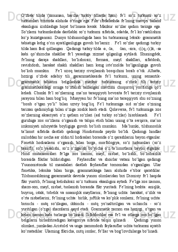 O‘zbek   tilida   (umuman,   barcha   turkiy   tillarda   ham)   fe’l   so‘z   turkumi   so‘z
turkumlari   tizimida   alohida   o‘ringa   ega.   Fikr   ifodalashda   fe’lning   mavqei   baland
ekanligini   izohlashga   hojat   bo‘lmasa   kerak.   Mazkur   so‘zlar   qadim   tarixga   ega.
So‘zlarni  turkumlashda  dastlabki  so‘z turkumi  sifatida, odatda,  fe’l  ko‘rsatilishini
ko‘p   kuzatganmiz.   Dunyo   tilshunosligida   ham   bu   turkumning   leksik-   grammatik
tabiatiga kehg o‘rin ajratilganligiga guvoh bo‘lamiz .   Fe’l so‘zlar qadimgi turkiy
tilda ham faol qollangan . Qadimgi turkiy tilda -a, -la,           -lan, -sira, -(i)q,-(i)k, -sa
kabi   qo‘shimcha   shakllar   fe’l   yasashga   xizmat   qilganligi   aytiladi.   Shuningdek,
fe’lning   daraja   shakllari,   bo‘lishsisiz,   formasi,   mayl   shakllari,   sifatdosh,
ravishdosh,   harakat   shakli   shakllari   ham   keng   iste’molda   bo‘lganligiga   guvoh
bo‘lish   mumkin.         Fe’l   uzoq   tarixiy   rivojlanish   bosqichini   bosib   o‘tdi.   Albatta,
hozirgi   o‘zbek   adabiy   tili   garammatikasida   fe’l   turkumi,   uning   semantik-
grammatik   tabiatini   belgilashda   mazkur   turkumning   o‘zbek   tili   tarixiy
grammatikasidagi   orniga   to‘xtalish   tanlangan   mavzuni   chuqurroq   yoritishga   qo‘l
keladi. Chunki  fe’l so‘zlarning     ma’no taraqqiyoti bevosita fe’l  tarixiy rivojlanish
jarayoni bilan ham bog‘liq.     Muayyan bir fe’lning ma’no taraqqiyoti shu so‘zning
“bosib   o‘tgan   yo‘li”   bilan   uzviy   bog‘liq.   Fe’l   turkumiga   oid   so‘zlar   o‘zining
tarixan   qadimiyligi   bilan   o‘ziga   xoslik   kasb   etadi.   Qolaversa,   fe’l   turkumiga   xos
so‘zlarning   aksariyati   o‘z   qatlam   so‘zlari   (asl   turkiy   so‘zlar)   hisoblanadi.         Fe’l
guruhiga   xos   so‘zlarni   o‘rganish   va   talqin   etish   bilan   uning   o‘ta   serqirra,   ma’no
imkoniyati   nihoyatda   boyligiga   guvoh   bo‘lish   mumkin.       Ma’lumki,   tilshunoslik
ta’limot   sifatida   dastlab   qadimgi   Hindistonda   paydo   bo‘ldi.   Qadimgi   hindlar
miloddan bir necha asr oldin til hodisalari borasida o‘z qarashlarini bayon etganlar.
Fonetik   hodisalarni   o‘rganish   bilan   birga,   morfologiya,   so‘z   turkumlari   (so‘z
tasnifi),   so‘z   yasalishi,   so‘z   o‘zgarish   bo‘yicha   o‘z   ta’limotlami   bayon   etganlar.
Hind   mutaxassislari   fe’lga   xos   zamon,   mayl,   nisbat,   bo‘lishli,   bo‘lishsizlik
borasida   fikrlar   bildirishgan.       Faylasuflar   va   shoirlar   vatani   bo‘lgan   qadimgi
Yuunonistonda   til   masalalari   dastlab   faylasuflar   tomonidan   o‘rganilgan.   Ular
fonetika,   leksika   bilan   birga,   grammatikaga   ham   alohida   e’tibor   qaratdilar.
Tilshunoslikning   garammatik  davrida  yunon  olimlaridan  biri  Dionisiy   fe’l   haqida
fikr yuritib, fe’lning kelishiksiz so‘z turkumi ekanligini aytadi. Fe’lga xos zamon,
shaxs-son,   mayl,   nisbat,   tuslanish   borasida   fikr   yuritadi.   Fe’lning   beshta:   aniqlik,
buyruq,   istak,   tobelik   va   noaniqlik   mayllarini;   fe’lning   uchta:   harakat,   o‘zlik   va
o‘rta nisbatlarini; fe’lning uchta: birlik, juftlik va ko‘plik sonlarni; fe’lning uchta:
birinchi   -   nutq   so‘zlagan,   ikkinchi   -   nutq   yo‘naltirilgan   va   uchinchi   -   so‘z
yuritilgan (o‘zga) shaxslarni  qayd etadi. Grammatik zamon esa hozirgi, o‘tgan va
kelasi   zamon   kabi   turlarga   bo‘linadi.   Sifatdoshlar   esa   fe’l   va   otlarga   xos   bo‘lgan
belgilarni   birlashtiradigan   kategoriya   sifatida   talqin   qilinadi   .       Qadimgi   yunon
olimlari, jumladan Aristolel va unga zamondosh faylasuflar uchta turkumni ajratib
ko‘rsatadilar. Ularning fikricha, nutq ismlar, fe’llar va bog‘lovchilarga bo‘linadi.     