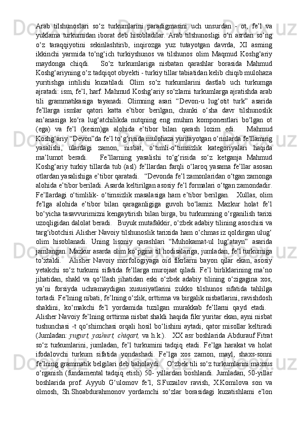 Arab   tilshunoslari   so‘z   turkumlarini   paradigmasini   uch   unsurdan   -   ot,   fe’l   va
yuklama   turkumidan   iborat   deb   hisobladilar.   Arab   tilshunosligi   o‘n   asrdan   so‘ng
o‘z   taraqqiyotini   sekinlashtirib,   inqirozga   yuz   tutayotgan   davrda,   XI   asrning
ikkinchi   yarmida   to‘ng‘ich   turkiyshunos   va   tilshunos   olim   Maqmud   Koshg‘ariy
maydonga   chiqdi.       So‘z   turkumlariga   nisbatan   qarashlar   borasida   Mahmud
Koshg‘ariyning o‘z tadqiqot obyekti - turkiy tillar tabiatidan kelib chiqib mulohaza
yuritishga   intilishi   kuzatiladi.   Olim   so‘z   turkumlarini   dastlab   uch   turkumga
ajratadi: ism, fe’l, harf. Mahmud Koshg‘ariy so‘zlarni turkumlarga ajratishda arab
tili   grammatikasiga   tayanadi.   Olimning   asari   “Devon-u   lug‘otit   turk”   asarida
fe’llarga   ismlar   qatori   katta   e’tibor   berilgan,   chunki   o‘sha   davr   tilshunoslik
an’anasiga   ko‘ra   lug‘atchilikda   nutqning   eng   muhim   komponentlari   bo‘lgan   ot
(ega)   va   fe’l   (kesim)ga   alohida   e’tibor   bilan   qarash   lozim   edi.       Mahmud
Koshg‘ariy “Devon”da fe’l to‘g‘risida mulohaza yuritayotgan o‘rinlarda fe’llaming
yasalishi,   ulardagi   zamon,   nisbat,   o‘timli-o‘timsizlik   kategoriyalari   haqida
ma’lumot   beradi.       Fe’llarning   yasalishi   to‘g‘risida   so‘z   ketganja   Mahmud
Koshg‘ariy  turkiy  tillarda   tub  (asl)  fe’llardan  farqli   o‘laroq  yasama   fe’llar   asosan
otlardan yasalishiga e’tibor qaratadi.     “Devonda fe’l zamonlaridan o‘tgan zamonga
alohida e’tibor beriladi. Asarda keltirilgan asosiy fe’l formalari o‘tgan zamondadir.
Fe’llardagi   o‘timlilik-   o‘timsizlik   masalasiga   ham   e’tibor   berilgan.       Xullas,   olim
fe’lga   alohida   e’tibor   bilan   qaraganligiga   guvoh   bo‘lamiz.   Mazkur   holat   fe’l
bo‘yicha tasavvurimizni kengaytirish bilan birga, bu turkumning o‘rganilish tarixi
uzoqligidan dalolat beradi.     Buyuk mutafakkir, o‘zbek adabiy tilining asoschisi va
targ‘ibotchisi Alisher Navoiy tilshunoslik tarixida ham o‘chmas iz qoldirgan ulug‘
olim   hisoblanadi.   Uning   lisoniy   qarashlari   “Muhokamat-ul   lug‘atayn”   asarida
jamlangan. Mazkur asarda olim ko‘pgina til hodisalariga, jumladan, fe’l turkumiga
to‘xtaldi.       Alisher   Navoiy   morfologiyaga   oid   fikrlarni   bayon   qilar   ekan,   asosiy
yetakchi   so‘z   turkumi   sifatida   fe’llarga   murojaat   qiladi.   Fe’l   birliklarining   ma’no
jihatidan,   shakl   va   qo‘llash   jihatidan   eski   o‘zbek   adabiy   tilining   o‘zigagina   xos,
ya’ni   forsiyda   uchramaydigan   xususiyatlarini   zukko   tilshunos   sifatida   tahlilga
tortadi. Fe’lning nibati, fe’lning o‘zlik, orttirma va birgalik nisbatlarini, ravishdosh
shaklini,   ko‘makchi   fe’l   yordamida   tuzilgan   murakkab   fe’llarni   qayd   etadi.    
Alisher Navoiy fe’lning orttirma nisbat shakli haqida fikr yuritar ekan, ayni nisbat
tushunchasi   -t   qo‘shimchasi   orqali   hosil   bo‘lishini   aytadi,  qator   misollar   keltiradi
(Jumladan:   yugurt, yashurt, chiqart,   va h.k.).       XX asr boshlarida Abdurauf Fitrat
so‘z   turkumlarini,   jumladan,   fe’l   turkumini   tadqiq   etadi.   Fe’lga   harakat   va   holat
ifodalovchi   turkum   sifatida   yondashadi.   Fe’lga   xos   zamon,   mayl,   shaxs-sonni
fe’lning grammatik belgilari deb baholaydi.     O‘zbek tili so‘z turkumlarini maxsus
o‘rganish   (fundamental   tadqiq   etish)   50-   yillardan   boshlandi.   Jumladan,   50-yillar
boshlarida   prof.   Ayyub   G‘ulomov   fe’l,   S.Fuzailov   ravish,   X.Komilova   son   va
olmosh,   Sh.Shoabdurahmonov   yordamchi   so‘zlar   borasidagi   kuzatishlami   e’lon 