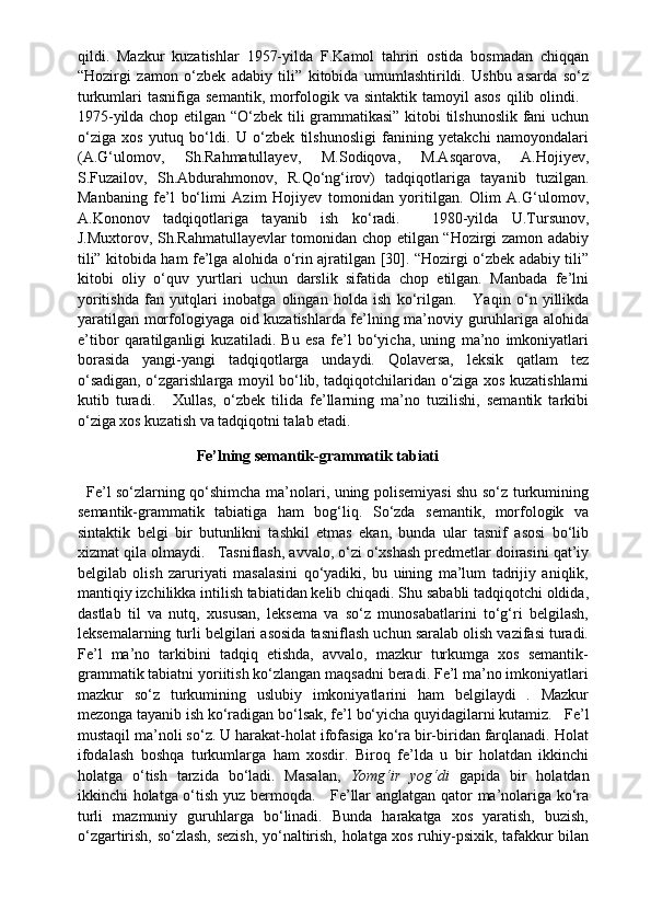 qildi.   Mazkur   kuzatishlar   1957-yilda   F.Kamol   tahriri   ostida   bosmadan   chiqqan
“Hozirgi   zamon   o‘zbek   adabiy   tili”   kitobida   umumlashtirildi.   Ushbu   asarda   so‘z
turkumlari  tasnifiga  semantik,  morfologik va  sintaktik  tamoyil  asos   qilib olindi.    
1975-yilda chop etilgan “O‘zbek tili grammatikasi” kitobi tilshunoslik fani uchun
o‘ziga   xos   yutuq   bo‘ldi.   U   o‘zbek   tilshunosligi   fanining   yetakchi   namoyondalari
(A.G‘ulomov,   Sh.Rahmatullayev,   M.Sodiqova,   M.Asqarova,   A.Hojiyev,
S.Fuzailov,   Sh.Abdurahmonov,   R.Qo‘ng‘irov)   tadqiqotlariga   tayanib   tuzilgan.
Manbaning   fe’l   bo‘limi   Azim   Hojiyev   tomonidan   yoritilgan.   Olim   A.G‘ulomov,
A.Kononov   tadqiqotlariga   tayanib   ish   ko‘radi.       1980-yilda   U.Tursunov,
J.Muxtorov, Sh.Rahmatullayevlar tomonidan chop etilgan “Hozirgi zamon adabiy
tili” kitobida ham fe’lga alohida o‘rin ajratilgan [30]. “Hozirgi o‘zbek adabiy tili”
kitobi   oliy   o‘quv   yurtlari   uchun   darslik   sifatida   chop   etilgan.   Manbada   fe’lni
yoritishda   fan   yutqlari   inobatga   olingan   holda   ish   ko‘rilgan.       Yaqin   o‘n   yillikda
yaratilgan morfologiyaga oid kuzatishlarda fe’lning ma’noviy guruhlariga alohida
e’tibor   qaratilganligi   kuzatiladi.   Bu   esa   fe’l   bo‘yicha,   uning   ma’no   imkoniyatlari
borasida   yangi-yangi   tadqiqotlarga   undaydi.   Qolaversa,   leksik   qatlam   tez
o‘sadigan, o‘zgarishlarga moyil bo‘lib, tadqiqotchilaridan o‘ziga xos kuzatishlarni
kutib   turadi.       Xullas,   o‘zbek   tilida   fe’llarning   ma’no   tuzilishi,   semantik   tarkibi
o‘ziga xos kuzatish va tadqiqotni talab etadi.
                                                             Fe’lning	 semantik-grammatik	 tabiati  
    Fe’l so‘zlarning qo‘shimcha ma’nolari, uning polisemiyasi shu so‘z turkumining
semantik-grammatik   tabiatiga   ham   bog‘liq.   So‘zda   semantik,   morfologik   va
sintaktik   belgi   bir   butunlikni   tashkil   etmas   ekan,   bunda   ular   tasnif   asosi   bo‘lib
xizmat qila olmaydi.     Tasniflash, avvalo, o‘zi o‘xshash predmetlar doirasini qat’iy
belgilab   olish   zaruriyati   masalasini   qo‘yadiki,   bu   uining   ma’lum   tadrijiy   aniqlik,
mantiqiy izchilikka intilish tabiatidan kelib chiqadi. Shu sababli tadqiqotchi oldida,
dastlab   til   va   nutq,   xususan,   leksema   va   so‘z   munosabatlarini   to‘g‘ri   belgilash,
leksemalarning turli belgilari asosida tasniflash uchun saralab olish vazifasi turadi.
Fe’l   ma’no   tarkibini   tadqiq   etishda,   avvalo,   mazkur   turkumga   xos   semantik-
grammatik tabiatni yoriitish ko‘zlangan maqsadni beradi. Fe’l ma’no imkoniyatlari
mazkur   so‘z   turkumining   uslubiy   imkoniyatlarini   ham   belgilaydi   .   Mazkur
mezonga tayanib ish ko‘radigan bo‘lsak, fe’l bo‘yicha quyidagilarni kutamiz.     Fe’l
mustaqil ma’noli so‘z. U harakat-holat ifofasiga ko‘ra bir-biridan farqlanadi. Holat
ifodalash   boshqa   turkumlarga   ham   xosdir.   Biroq   fe’lda   u   bir   holatdan   ikkinchi
holatga   o‘tish   tarzida   bo‘ladi.   Masalan,   Yomg‘ir   yog‘di   gapida   bir   holatdan
ikkinchi holatga o‘tish yuz bermoqda.       Fe’llar anglatgan qator ma’nolariga ko‘ra
turli   mazmuniy   guruhlarga   bo‘linadi.   Bunda   harakatga   xos   yaratish,   buzish,
o‘zgartirish, so‘zlash, sezish, yo‘naltirish, holatga xos ruhiy-psixik, tafakkur bilan 