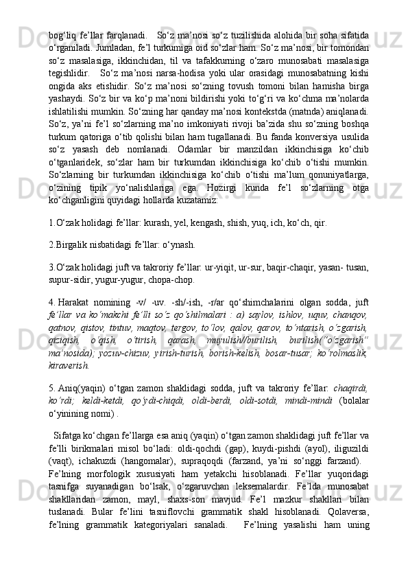 bog‘liq fe’llar  farqlanadi.       So‘z ma’nosi  so‘z tuzilishida alohida bir soha sifatida
o‘rganiladi. Jumladan, fe’l turkumiga oid so‘zlar ham. So‘z ma’nosi, bir tomondan
so‘z   masalasiga,   ikkinchidan,   til   va   tafakkurning   o‘zaro   munosabati   masalasiga
tegishlidir.       So‘z   ma’nosi   narsa-hodisa   yoki   ular   orasidagi   munosabatning   kishi
ongida   aks   etishidir.   So‘z   ma’nosi   so‘zning   tovush   tomoni   bilan   hamisha   birga
yashaydi. So‘z bir va ko‘p ma’noni bildirishi yoki to‘g‘ri va ko‘chma ma’nolarda
ishlatilishi mumkin. So‘zning har qanday ma’nosi kontekstda (matnda) aniqlanadi.
So‘z,   ya’ni   fe’l   so‘zlarning   ma’no   imkoniyati   rivoji   ba’zida   shu   so‘zning   boshqa
turkum   qatoriga  o‘tib  qolishi   bilan  ham   tugallanadi. Bu  fanda  konversiya   usulida
so‘z   yasash   deb   nomlanadi.   Odamlar   bir   manzildan   ikkinchisiga   ko‘chib
o‘tganlaridek,   so‘zlar   ham   bir   turkumdan   ikkinchisiga   ko‘chib   o‘tishi   mumkin.
So‘zlarning   bir   turkumdan   ikkinchisiga   ko‘chib   o‘tishi   ma’lum   qonuniyatlarga,
o‘zining   tipik   yo‘nalishlariga   ega.   Hozirgi   kunda   fe’l   so‘zlarning   otga
ko‘chganligini quyidagi hollarda kuzatamiz:
1.O‘zak holidagi fe’llar: kurash, yel, kengash, shish, yuq, ich, ko‘ch, qir.
2.Birgalik nisbatidagi fe’llar: o‘ynash.
3.O‘zak holidagi juft va takroriy fe’llar: ur-yiqit, ur-sur, baqir-chaqir, yasan- tusan,
supur-sidir, yugur-yugur, chopa-chop.
4.   Harakat   nomining   -v/   -uv.   -sh/-ish,   -r/ar   qo‘shimchalarini   olgan   sodda,   juft
fe’llar   va   ko‘makchi   fe’lli   so‘z   qo‘shilmalari   :   a)   saylov,   ishlov,   uquv,   chanqov,
qatnov,   qistov,   tintuv,   maqtov,   tergov,   to‘lov,   qalov,   qarov,   to‘ntarish,   o‘zgarish,
qiziqish,   o‘qish,   o‘tirish,   qarash,   muyulish//burilish,   burilish(“o‘zgarish”
ma’nosida);   yozuv-chizuv,   yirish-turish,   borish-kelish,   bosar-tusar;   ko‘rolmaslik,
kiraverish.
5.   Aniq(yaqin)   o‘tgan   zamon   shaklidagi   sodda,   juft   va   takroriy   fe’llar:   chaqirdi,
ko‘rdi;   keldi-ketdi,   qo‘ydi-chiqdi,   oldi-berdi,   oldi-sotdi,   mindi-mindi   (bolalar
o‘yinining nomi) .
   Sifatga ko‘chgan fe’llarga esa aniq (yaqin) o‘tgan zamon shaklidagi juft fe’llar va
fe’lli   birikmalari   misol   bo‘ladi:   oldi-qochdi   (gap),   kuydi-pishdi   (ayol),   iliguzildi
(vaqt),   ichakuzdi   (hangomalar),   supraqoqdi   (farzand,   ya’ni   so‘nggi   farzand).    
Fe’lning   morfologik   xususiyati   ham   yetakchi   hisoblanadi.   Fe’llar   yuqoridagi
tasnifga   suyanadigan   bo‘lsak,   o‘zgaruvchan   leksemalardir.   Fe’lda   munosabat
shakllaridan   zamon,   mayl,   shaxs-son   mavjud.   Fe’l   mazkur   shakllari   bilan
tuslanadi.   Bular   fe’lini   tasniflovchi   grammatik   shakl   hisoblanadi.   Qolaversa,
fe’lning   grammatik   kategoriyalari   sanaladi.       Fe’lning   yasalishi   ham   uning 